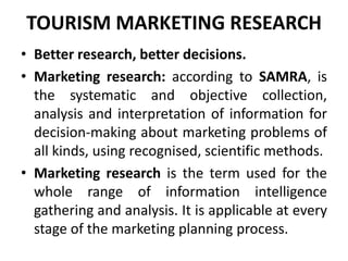 TOURISM MARKETING RESEARCH
• Better research, better decisions.
• Marketing research: according to SAMRA, is
the systematic and objective collection,
analysis and interpretation of information for
decision-making about marketing problems of
all kinds, using recognised, scientific methods.
• Marketing research is the term used for the
whole range of information intelligence
gathering and analysis. It is applicable at every
stage of the marketing planning process.
 