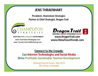 JENS THRAENHART
           President, Chameleon Strategies
        Partner & Chief Strategist, Dragon Trail




                                www.DragonTrail.com
                              www.ChinaTravelTrends.com



              Connect to the Crowds:
   Can Internet Technologies and Social Media
Drive Profitable Sustainable Tourism Development
            Mekong Tourism Forum, May 2010
                 Siem Reap, Cambodia
 