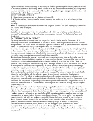 organizations first create knowledge of its country in tourist –generating markets and persuade visitors
in these markets to visit the country. At the second level, the various individual firms providing tourist
services, market their own components of the total tourist product to persuade potential tourists to visit
that region for which they are responsible.
CHECK YOUR PROGRESS 2
1) List out some things that you pay for that are intangible.
2) Write down all the components of a package tour that you read about in an advertisement for a
holiday.
Activity 1
Speak to some of your friends and ask them when they like to travel. See what the majority chooses as
the favorite time of the year.
Activity 2
Out of the list given below, write down those keywords which are not characteristics of a tourist
product: Perishable, Chemical, Transferable, Homogeneous, Seasonal, Psychological, Patent and
Marketable.
2.4 FORMS OF TOURISM PRODUCT
By now you must be aware of what a tourism product is and what its peculiar features are. It is
necessary to understand the components of the tourist product from the point of view of the consumer.
The product for the tourist covers the complete experience from the time he leaves home to the time here
turns. The tourist product today is developed to meet the needs of the
consumer and techniques like direct sales, publicity and advertising are employed to bring this product
to the consumer. The tourist product is the basic raw material, be it the country’s natural beauty, climate,
history, culture and the people, or other facilities necessary for comfortable living such as water supply,
electricity, roads, transport, communication and other essentials.
The tourist product can be entirely a man-made one or nature’s creation improved upon by man. A
consumer can combine individual products in a large number of ways. There would be many possible
destinations, each with a number of hotels, each to be reached by more than one airline. Thus, the
potential choice facing the consumer is very large. The large number of tourist destinations have placed
at the disposal of a tourist a very large variety of tourist products in abundant quantity from a large
number of competing destinations. This eventually, has led to the adoption of the new concept i.e., the
marketing concept in tourism by various countries promoting tourism.
Tourism, basically, is an infrastructure based service product. The nature of the service here is highly
intangible and perishable offering a limited scope for creating and maintaining the distinctive
competitive edge. The effective marketing of tourism needs constant gearing up of infrastructure to
international standards and presupposes in its coordination with the tourism suppliers. In strategic terms,
it calls for the action of an integrated approach to management and marketing. In operational terms, it
means the implementation of a better defined, better targeted market-driven strategy for realizing the
defined objectives.
The important point to note here is that marketing is applied to situations where the choice can be
limited to a relatively small number of brands giving the consumer a reasonable choice. The process of
selection thus becomes easier. In the field of tourism this process is taking place by the increased use of
‘package tours’. A package tour is a travel plan which includes most elements of vacation, such as
transportation, accommodation, sight- seeing and entertainment. The tourist product is a composite
product, whether it is sold as a package or assembled by the individual himself or his travel agent.
There are many tourism products that are available to the consumer today. In modern times these
products, whether traditional in nature like culture and pilgrimage, or modern like adventure,
conventions and conferences, health, medical, etc. are being packaged, promoted and priced
appropriately to woo as many tourists as possible. Tourism products can be classified as under for a
better understanding of each of their peculiar characteristics, so that they can be marketed and positioned
appropriately:
10
 