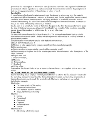 production and consumption of the services takes place at the same time. The experience ofthe tourist
product exists when it is produced as well as consumed. The servicein the airline is the promptness of
delivery of baggage or courtesy of theairhostess or safety of travel.
Perishability
A manufacturer of a physical product can anticipate the demand in advanceand store the goods in
warehouse and deliver them to the customers at the timeof need. But the supply of the tourism product
cannot be stored because tourism products are highly perishable. A seat in the plane or a room in
thehotel not used today is a total waste. If an advertisement placed in the mediachannel is not seen or
read, it is a waste. If the supply is not used, it perishes.
So, the seats in an aircraft, the rooms in the hotels, the space in the ship, theservices of a tourist guide,
the time of the travel agency, etc. all perish if notutilized when available. What is not sold cannot be
carried forward like stocksto be sold the next day or at any other time.
Ownership
No ownership passes from seller to buyer in a service. The buyer onlyacquires the right to certain
benefits of what the seller offers. One may havethe right to use a hotel room or a railway berth for a
period of time, but the
ownership of the room or berth remains with the hotel or the railways.
CHECK YOUR PROGRESS- 3
1) Mention in what aspects tourist products are different from manufacturedgoods.
2) Give short answers
a) Can the services of restaurant of a 5-star hotel be over to the beach?
b) The ownership of the plane seat in the Jet airways remains with thecustomer after the departure of the
flight. Comment.
3) In your area, visit
i) Tourist monument,
ii) Museum,
iii) Religious place,
iv) Hotel and
v) Airline office.
Discuss how the characteristics of tourist products discussed above can beapplied to these places you
visited.
11.7 MARKETING MIX IN TOURISM MARKETING
Tourist marketing mix is largely a complex group of factors to achieve the‘end products’, which helps
the marketing manager to understand the demandin relation to supply and marketing investments. A
balanced mix is necessaryto reach this targeted result. The tourist marketing mix can include
thefollowing elements:
The Product
 The characteristics of the product
 Size and facilities offered
 Staff members and their attitudes
 Image, reputation, positioning
The Price
 Normal
 Promotional
 Discounted
 Corporate
 Wholesaler rates
 Seasonal
The Promotion
 Advertising (electronic, press)
100
 