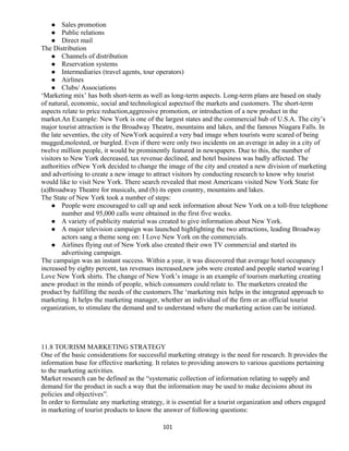  Sales promotion
 Public relations
 Direct mail
The Distribution
 Channels of distribution
 Reservation systems
 Intermediaries (travel agents, tour operators)
 Airlines
 Clubs/ Associations
‘Marketing mix’ has both short-term as well as long-term aspects. Long-term plans are based on study
of natural, economic, social and technological aspectsof the markets and customers. The short-term
aspects relate to price reduction,aggressive promotion, or introduction of a new product in the
market.An Example: New York is one of the largest states and the commercial hub of U.S.A. The city’s
major tourist attraction is the Broadway Theatre, mountains and lakes, and the famous Niagara Falls. In
the late seventies, the city of NewYork acquired a very bad image when tourists were scared of being
mugged,molested, or burgled. Even if there were only two incidents on an average in aday in a city of
twelve million people, it would be prominently featured in newspapers. Due to this, the number of
visitors to New York decreased, tax revenue declined, and hotel business was badly affected. The
authorities ofNew York decided to change the image of the city and created a new division of marketing
and advertising to create a new image to attract visitors by conducting research to know why tourist
would like to visit New York. There search revealed that most Americans visited New York State for
(a)Broadway Theatre for musicals, and (b) its open country, mountains and lakes.
The State of New York took a number of steps:
 People were encouraged to call up and seek information about New York on a toll-free telephone
number and 95,000 calls were obtained in the first five weeks.
 A variety of publicity material was created to give information about New York.
 A major television campaign was launched highlighting the two attractions, leading Broadway
actors sang a theme song on: I Love New York on the commercials.
 Airlines flying out of New York also created their own TV commercial and started its
advertising campaign.
The campaign was an instant success. Within a year, it was discovered that average hotel occupancy
increased by eighty percent, tax revenues increased,new jobs were created and people started wearing I
Love New York shirts. The change of New York’s image is an example of tourism marketing creating
anew product in the minds of people, which consumers could relate to. The marketers created the
product by fulfilling the needs of the customers.The ‘marketing mix helps in the integrated approach to
marketing. It helps the marketing manager, whether an individual of the firm or an official tourist
organization, to stimulate the demand and to understand where the marketing action can be initiated.
11.8 TOURISM MARKETING STRATEGY
One of the basic considerations for successful marketing strategy is the need for research. It provides the
information base for effective marketing. It relates to providing answers to various questions pertaining
to the marketing activities.
Market research can be defined as the “systematic collection of information relating to supply and
demand for the product in such a way that the information may be used to make decisions about its
policies and objectives”.
In order to formulate any marketing strategy, it is essential for a tourist organization and others engaged
in marketing of tourist products to know the answer of following questions:
101
 