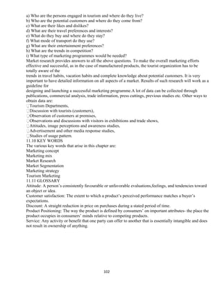 a) Who are the persons engaged in tourism and where do they live?
b) Who are the potential customers and where do they come from?
c) What are their likes and dislikes?
d) What are their travel preferences and interests?
e) What do they buy and where do they stay?
f) What mode of transport do they use?
g) What are their entertainment preferences?
h) What are the trends in competition?
i) What type of marketing programmes would be needed?
Market research provides answers to all the above questions. To make the overall marketing efforts
effective and successful, as in the case of manufactured products, the tourist organization has to be
totally aware of the
trends in travel habits, vacation habits and complete knowledge about potential customers. It is very
important to have detailed information on all aspects of a market. Results of such research will work as a
guideline for
designing and launching a successful marketing programme.A lot of data can be collected through
publications, commercial analysis, trade information, press cuttings, previous studies etc. Other ways to
obtain data are:
Tourism Departments,
Discussion with tourists (customers),
Observation of customers at premises,
Observations and discussions with visitors in exhibitions and trade shows,
Attitudes, image perceptions and awareness studies,
Advertisement and other media response studies,
Studies of usage pattern.
11.10 KEY WORDS
The various key words that arise in this chapter are:
Marketing concept
Marketing mix
Market Research
Market Segmentation
Marketing strategy
Tourism Marketing
11.11 GLOSSARY
Attitude: A person’s consistently favourable or unfavorable evaluations,feelings, and tendencies toward
an object or idea.
Customer satisfaction: The extent to which a product’s perceived performance matches a buyer’s
expectations.
Discount: A straight reduction in price on purchases during a stated period of time.
Product Positioning: The way the product is defined by consumers’ on important attributes- the place the
product occupies in consumers’ minds relative to competing products.
Service: Any activity or benefit that one party can offer to another that is essentially intangible and does
not result in ownership of anything.
102
 