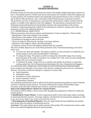 LESSON- 12
TOURISM PROMOTION
12.2 PROMOTION
Promotion means activities that communicate the merits of the product andpersuade target customers to
buy it. Ford spends about $2.3 billion each yearon advertising to tell consumers about the company and
its many products.The franchised dealers and salespeople assist potential buyers to buy a Fordcar. Ford
and its dealers offer promotions- sales, cash rebates and lowfinancing rates as purchase incentives.
The promotion activities of marketing are concerned with communication withthe customers that the
product is available at the right price and at the rightplace. The promotional communication aims at
informing and persuading theactual and potential customers into actual purchase of the product.
Aneffective marketing programme moulds all the marketing mix elements –product, price, place and
promotion to achieve the marketing objectives.
12.2.1 PROMOTIONAL OBJECTIVES
Effective promotion starts from an analysis and formulation of clear-cut objectives. These include:
Identification of the target audience to be reached;
Identification of the purpose of the communication;
Formulation of message to achieve the goal;
Choice of media for delivering the message to the target audience;
Allocation of the budget to achieve the desired purpose;
Evaluation in terms of sales and feedback obtained from the customers.
The more carefully objectives are set the better promotion works. Promotional planning can be done
with a view:
 To create new ideas and attitudes: The purpose could be to create awareness of completely new
tourism products such as Spa and Spirituality in Himalayas.
 To change the image: The purpose could be to change the unfavorable image of an existing
tourism product in the minds of customers. For example New York, in late seventies changed the
image of the city to promote tourism.
 To reinforce the image: Larger firms try to reinforce the attitude of customers to retain their
existing market like visit to Disneyland and destinations like Goa, Uttaranchal and Singapore.
12.3 INTEGRATING COMMUNICATION PROCESS WITH PROMOTION PROGRAMMES
Every consumer goes through various stages of the decision- making processto arrive at a satisfactory
decision. The process of decision-making is a sequence of various steps:
 Need recognition
 Information search
 Evaluation of various alternatives
 Choice of product/ services
 Post-purchase evaluation
The marketing communicator needs to effectively design the promotion programme in order to help the
consumer in making a proper decision. The good communication strategy should address target
consumers needs and wants and help them to choose a particular tourism product.
Steps in Developing Effective Market for Tourism Product
The marketer needs to address various issues while designing the programme to effectively market the
tourism product.
1. Identifying the Target Market: A tourist organization needs to know their target market consisting
of actual and potential customers. The target audience will determine the promotional campaign on what
to say, how to say, when to say, where to say and who will say.
2. Determining the Promotional Objective: Once the target market has been identified, the marketer
must decide about the purpose of promotional activity.
Awareness: The target market may be totally unaware of the product.The communicator needs to make
them aware and knowledgeable about the tourism product.
103
 