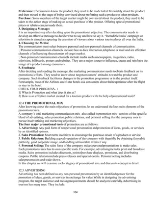 Preference: If consumers know the product, they need to be made tofeel favourably about the product
and then moved to the stage of being convinced about preferring such a product to other products.
Purchase: Some members of the target market might be convinced about the product, they need to be
taken to the action stage of making an actual purchase of the product. Offering special promotional
prices or rebates can persuade them.
3. Designing a Message:
It is an important step after deciding upon the promotional objective. The communicator needs to
develop an effective message to decide what to say and how to say it. “Incredible India’ campaign on
television is aimed at capturing the attention of viewers about various tourist places all over the India.
4. Choosing the Media:
The communicator must select between personal and non-personal channels ofcommunication.
Personal communication channels include face-to-face interaction,telephone or mail and are effective
channels of influencing thecustomers of target market.
Non-personal communication channels include media such asnewspapers, magazines, radio,
television, billboards, posters andwebsites. They are a major source to influence, create and reinforce the
image of a product among consumers.
5. Feedback:
After deciding and sending the message, the marketing communicator needs toobtain feedback on its
promotional efforts. They need to know about targetconsumers’ attitudes toward the product and
company. Such feedback facilitates changes in the promotion programme or in the product itself.
Forexample, most of the Airlines and 5-star hotels ask consumers about theirexperience after the flight
or stay in the hotel.
CHECK YOUR PROGRESS- 1
1) What is Promotion and what does it aim at?
2) How is an effective market created for a tourism product with the help ofpromotional tools?
12.4 THE PROMOTIONAL MIX
After knowing about the main objectives of promotion, let us understand thefour main elements of the
promotional mix.
A company’s total marketing communication mix- also called itspromotion mix- consists of the specific
blend of advertising, sales promotion,public relations, and personal selling that the company uses to
pursue itsadvertising and marketing objectives.
The four major promotional tools of promotion are as follows:
1. Advertising: Any paid form of nonpersonal presentation andpromotion of ideas, goods, or services
by an identified sponsor.
2. Sales Promotion: Short term incentives to encourage the purchase orsale of a product or service.
3. Public Relations: Building a good reputation of the company with thepublic by obtaining favorable
publicity, good corporate image, andhandling unfavorable events if any.
4. Personal Selling: The sales force of the company makes personalpresentations to make sales.
Each promotional mix has its own specific tools. For example, advertisingincludes print and broadcast
media. Sales promotion includes discounts, pointofpurchase displays, premiums, and distributing
coupons. Public relationsinclude press releases and special events. Personal selling includes
salespresentation and trade shows.
In this chapter we will examine each category of promotional mix and discussits concept in detail.
12.5 ADVERTISING
Advertising has been defined as any non-personal presentation by an identifiedsponsor for the
promotion of ideas, goods, or services in exchange for value.While in designing the advertising
program, the target audience and messagerequirements should be analyzed carefully.Advertising in
tourism has many uses. They include:
104
 