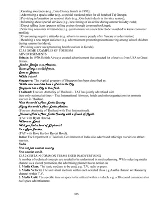 Creating awareness (e.g., Euro Disney launch in 1993);
Advertising a special offer (e.g., a special weekend price for all hotelsof Taj Group);
Providing information on seasonal deals (e.g., Goa hotels deals in therainy season);
Informing about special services (e.g., new timing of an airline duringsummer holiday rush);
Direct selling (tour operator selling cruises through corporatebookings);
Soliciting consumer information (e.g. questionnaire on a new hotel tobe launched to know consumer
profile);
Overcoming negative attitudes (e.g. adverts to assure people after fluscare at a destination)
Reaching a new target audience (e.g. advertisement promotingmountaineering among school children
during summer holidays);
Providing a new use (promoting health tourism in Kerala).
12.5.1 SOME EXAMPLES OF TOURISM
ADVERTISEMENTS
Britain: In 1970, British Airways created advertisement that attracted lot oftourists from USA to Great
Britain.
London Bridge is in Arizona,
Queen Mary is in California,
Come to Britain
While it lasts!
Singapore: The tropical greenery of Singapore has been described as:
While most countries have a Park in the City
Singapore has a City in the Park.
Thailand: Tourism Authority of Thailand – TAT has jointly advertised with
their only national airlines – Thai International Airways, hotels and otherorganizations to promote
tourism in Thailand.
Visit the world’s Most Exotic Country
Flying the world’s Most Exotic Airline.
(Tourism Authority of Thailand with Thai International).
Discover Asia’s Most Exotic Country with a Touch of Hyatt.
(TAT with Hyatt Hotels).
Where on Earth
Will you find a herd of Elephants?
In a Rose Garden.
(TAT with Rose Garden Resort Hotel).
India: The Department of Tourism, Government of India also advertised inforeign markets to attract
tourists.
India
It is not just another country
It is another world.
12.5.2 CERTAIN COMMON TERMS USED INADVERTISING
A number of technical concepts are needed to be understood in media planning. While selecting media
channel as a tool of promotion, the advertising planner has to decide on
1. Media Class: The basic medium to be used, e.g. T.V, radio or press.
2. Media Vehicle: The individual medium within each selected class e.g.Aastha channel or Discovery
channel within T.V.
3. Media Unit: The specific time or space to be utilized within a vehicle e.g. a 30 second commercial or
half space advertisement.
105
 
