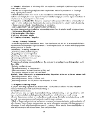 4. Frequency: An estimate of how many times the advertising campaign is exposed to target audience
over a period of time.
5. Reach: The total percentage of people in the target market who are exposed to the ad campaign
during a given period of time.
6. Impact: The advertiser must decide on the desired media impact of a message through a given
medium. For example, the visual impact of “Incredible India” campaign has more impact on audience if
advertised on T .V as compared to print media.
7. Circulation and Readership: These two concepts are often confused. Circulation is the number of
copies of a print medium sold. Readership is the number of the people who actually read it. Readership
of the newspaper is often 2-3 times higher than its circulation.
12.6 DEVELOPMENT OF ADVERTISING PROGRAMMES
Marketing management must make four important decisions when developing an advertising program:
1. Setting advertising objectives
2. Setting the advertising budget
3. Selecting advertising Media
4. Evaluating Advertising Campaigns
1. Setting Advertising Objectives
The advertising objectives should be set with a view to define the job and task to be accomplished with
target audience during a specific period of time. Advertising objectives can be done with the purpose to
inform, persuade, or remind.
Informative Advertising is used when
Introducing a new product category,
Suggesting new uses for a product,
Informing the market of a price change,
Describing available services, and
Building a company image.
Persuasive Advertising is done to influence the customer to actual purchase of the product and is
done while
Building brand preference,
Persuading consumer to purchase now,
Changing consumer’s perception about product, and
Encouraging consumer to switch to your brand.
Reminder Advertising results in consumer recalling the product again and again and is done while
Reminding consumer where to buy it,
Reminding consumer during off-season, and
Reminding consumer that the product may be needed in future.
2. Setting the Advertising Budget
In general, marketing of products can be done with a variety of media options available but certain
particular features exist with relation to advertising of
travel and tourism in media:
Tourism has a large and highly fragmented advertising market,consisting of few big enterprises with
huge advertising budgets and a large number of small firms with less to spend on advertising.
Print is the dominant medium in travel and tourism advertising. The higher cost of advertising on TV
has made press a more economical medium to reach the target audience.
Much of the expenditure on travel and tourism is done on brochures, destination guides, and point- of-
sales displays. Tourist Boards, tour operators, and tourist information centers provide large amounts of
information through printed material to prospective customers. These specific factors should be kept in
mind while setting the advertising budget for a tourism product.
106
 