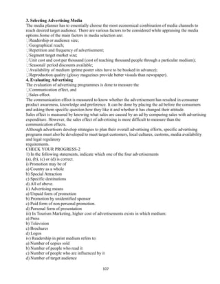 3. Selecting Advertising Media
The media planner has to essentially choose the most economical combination of media channels to
reach desired target audience. There are various factors to be considered while appraising the media
options.Some of the main factors in media selection are:
Readership or audience size;
Geographical reach;
Repetition and frequency of advertisement;
Segment target market size;
Unit cost and cost per thousand (cost of reaching thousand people through a particular medium);
Seasonal/ period discounts available;
Availability of medium (prime poster sites have to be booked in advance);
Reproduction quality (glossy magazines provide better visuals than newspaper).
4. Evaluating Advertising
The evaluation of advertising programmes is done to measure the
Communication effect, and
Sales effect.
The communication effect is measured to know whether the advertisement has resulted in consumer
product awareness, knowledge and preference. It can be done by placing the ad before the consumers
and asking them specific question how they like it and whether it has changed their attitude.
Sales effect is measured by knowing what sales are caused by an ad by comparing sales with advertising
expenditure. However, the sales effect of advertising is more difficult to measure than the
communication effects.
Although advertisers develop strategies to plan their overall advertising efforts, specific advertising
programs must also be developed to meet target customers, local cultures, customs, media availability
and legal regulatory
requirements.
CHECK YOUR PROGRESS-2
1) In the following statements, indicate which one of the four advertisements
(a), (b), (c) or (d) is correct.
i) Promotion may be of
a) Country as a whole
b) Special Attraction
c) Specific destinations
d) All of above.
ii) Advertising means
a) Unpaid form of promotion
b) Promotion by unidentified sponsor
c) Paid form of non personal promotion.
d) Personal form of presentation
iii) In Tourism Marketing, higher cost of advertisements exists in which medium:
a) Press
b) Television
c) Brochures
d) Logos
iv) Readership in print medium refers to:
a) Number of copies sold
b) Number of people who read it
c) Number of people who are influenced by it
d) Number of target audience
107
 
