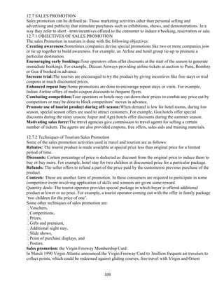 12.7 SALES PROMOTION
Sales promotion can be defined as: Those marketing activities other than personal selling and
advertising and publicity that stimulate purchases such as exhibitions, shows, and demonstrations. In a
way they refer to short –term incentives offered to the consumer to induce a booking, reservation or sale.
12.7.1 OBJECTIVES OF SALES PROMOTION
The sales Promotion in tourism is done with the following objectives:
Creating awareness:Sometimes companies devise special promotions like two or more companies join
or tie up together to build awareness. For example, an Airline and hotel group tie-up to promote a
particular destination.
Encouraging early bookings:Tour operators often offer discounts at the start of the season to generate
immediate bookings. For example, Deccan Airways providing airline tickets at auction to Pune, Bombay
or Goa if booked in advance.
Increase trial:The tourists are encouraged to try the product by giving incentives like free stays or trial
coupons at much discounted prices.
Enhanced repeat buy:Some promotions are done to encourage repeat stays or visits. For example,
Indian Airline offers of multi-coupon discounts to frequent flyers.
Combating competition:Tour operators or hotels may cut down their prices to combat any price cut by
competitors or may be done to block competitors’ moves in advance.
Promote use of tourist product during off- season:When demand is low for hotel rooms, during low
season, special season offers are used to attract customers. For example, Goa hotels offer special
discounts during the rainy season; Jaipur and Agra hotels offer discounts during the summer season.
Motivating sales force:The travel agencies give commission to travel agents for selling a certain
number of tickets. The agents are also provided coupons, free offers, sales aids and training materials.
12.7.2 Techniques of Tourism Sales Promotion
Some of the sales promotion activities used in travel and tourism are as follows:
Rebates: The tourist product is made available at special price less than original price for a limited
period of time.
Discounts: Certain percentage of price is deducted as discount from the original price to induce them to
buy or buy more. For example, hotel stay for two children at discounted price for a particular package.
Refunds: The seller offers to refund a part of the price paid by the customeron previous purchase of the
product.
Contests: These are another form of promotion. In these consumers are required to participate in some
competitive event involving application of skills and winners are given some reward.
Quantity deals: The tourist operator provides special package in which buyer is offered additional
product at lower or no price. For example, a tourist operator coming out with the offer in family package
‘two children for the price of one’.
Some other techniques of sales promotion are:
Vouchers,
Competitions,
Prizes,
Gifts and premium,
Additional night stay,
Slide shows,
Point of purchase displays, and
Posters.
Sales promotion: the Virgin Freeway Membership Card:
In March 1990 Virgin Atlantic announced the Virgin Freeway Card to 3million frequent air travelers to
collect points, which could be redeemed against gliding courses, free travel with Virgin and Orient
109
 