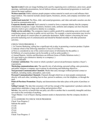 Special events:Events are image-building tools used by organizing news conferences, press tours, grand
openings, multimedia presentations, hot air balloon releases and educational programmes to reach and
interest the target audience.
Written material: Public relations people prepare written material to reach out to and influence their
target markets. This material includes annual reports, brochures, articles, and company newsletters and
magazines.
Audiovisual material: The films, slide- and-sound programmes, and video and audio cassettes can also
be used as communication tools.
Corporate identity material: Such material is created to form a corporate identity that the company
immediately recognizes. Logos, brochures, business cards, uniforms and company cars have become
attractive tools to give a distinctive identity to a company.
Public service activities: The companies improve public goodwill by undertaking some activities and
contributing money and time to public service activities. For example, a tourist association may involve
itself in the upkeep of a tourist place at a particular destination. Public relation is becoming the most
powerful marketing tool of communication and should be blended smoothly with other promotion
activities.
CHECK YOUR PROGRESS- 3
1. In Tourism Marketing, selling has a significant role to play in promoting a tourism product. Explain
2. Indicate which of the following statement is True (T) or False (F).
a) News is considered as one of the controversial source of information for the public.( )
b) Publicity of a tourist product can be favorable as well as unfavourable.( )
c) Annual Reports, Articles and Brochures are different forms of Public Relations tools.( )
d) Logos help to give distinctive identity to a company.( )
12.12 GLOSSARY
Customer satisfaction: The extent to which a product’s perceived performance matches a buyer’s
expectations.
Marketing communications mix: The specific mix of advertising, personal selling, sales promotion,
and public relations a company uses to pursue its advertising and marketing objectives.
Non-personal Communication Channels: Media that carry messages without personal contact or
feedback, including media, atmosphere, and events.
Personal Communication Channels: Channels through which two or more people communicate
directly with each other, including face-to-face, person to audience, over the telephone, or through the
mail.
Point-of-Purchase Promotion: Display and demonstration that takes place at the point of purchase or
sale.
Selling Concept: The idea that consumers will not buy enough of the organization’s products unless the
organization undertakes a large-scale selling and promotion effort.
Service: Any activity or benefit that one party can offer to another that is essentially intangible and does
not result in the ownership of anything.
Target Market: A set of buyers sharing common needs or characteristics that the company decides to
serve.
12.14 ANSWERS TO CHECK YOUR PROGRESS
Check Your Progress 2
Indicate the option
(1) (d)
(2) (d)
(3) (a)
(4) (b)
Check Your Progress -3
111
 