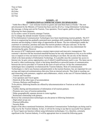 True or False
(a) True
(b) False
(c) True
(d) True
LESSON – 13
INFORMATION & COMMUNICATION TECHNOLOGIES
“Atithi Devo Bhava” - Lets welcome tourists as guests and send them back as friends.” The new
advertisement by the Ministry of Tourism has been seen by all of us. Using Information Technology,
this message, is being sent out for Tourists, Tour operators, Travel agents, public at large for the
following two basic purposes.
(i) To create a sense of security amongst Tourists.
(ii) To change the attitude towards Tourists in India.
ICT(s) Information Communication Technologies have been transforming tourism globally. The ICT
driven re-engineering has gradually generated anew paradigm-shift completely changing the Industry
structure and developing a whole range of opportunities & threats. The new technologies enable the
customers to customize, purchase and select the tourism products with pace and ease. In fact the
information technologies are undergoing a revolution world over. They are a key determinant for
maximizing the gains. However
the success of ICT deployment requires constant improvement and innovative management. The
customer’s decision risk has increased manifold because he has only information to rely on as he neither
sees or inspects or tries out tourist services before deciding to use them. He can rely on the Internet,
which is the latest product of Information Technology. It is possible once the customer has access to
Internet site; he gets various opportunities out of which E-mail(Electronic-mail) is one. The latest one to
be used is video-conferencing, which is fast being identified as a powerful means of communication
between the service providers of Tourism & the users of such services. In fact the communication
technologies have completely revolutionized the Tourism Industry. Role of Communication
Technologies is vital to any business and particularly to the tourism business. hey are important for cost
savings and improved communications that arise from an internal network. They help in reaching out
and connecting with customers, suppliers and collaborators, which, in the case of Tourism Industry are:
Tourists and Travellers
Tour operators and Travel agents
Hotels & all the other types of accommodation
Airways, Railways and Roadways
To be precise, following benefits are offered by telecommunication to Tourism as well as other
businesses:
Enables sharing and dissemination of information of all tourism partners.
Promotes new ways of tourism partnership.
Helps geographically separate persons to come together.
Restructure relationship with partners.
However the communication technologies are also prone to following limitations:
High initial set-up cost
Practical difficulties
Security Risks
Inspite of the above mentioned limitations, Information Communication Technologies are being used in
a big way by the Tourism Industry. In fact, it will not be wrong to say that no successful Tour operator
or Travel Agent can function without using information technologies. It is, therefore, extremely
significant to the Tourism Industry. It will be appropriate here to extend the following quote.
112
 
