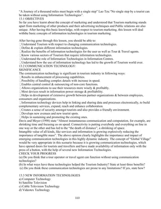 “A Journey of a thousand miles must begin with a single step” Lao Tzu.“No single step by a tourist can
be taken without using Information Technologies”.
13.1 OBJECTIVES
So far you have learnt about the concept of marketing and understood that Tourism marketing stands
apart from marketing of other products and their advertising techniques and Public relations are also
unique. After having this basic knowledge, with respect to tourism marketing, this lesson will deal
withthe basic concepts of information technologies in tourism marketing.
After having gone through this lesson, you should be able to:
Understand Tourism with respect to changing communication technologies.
Define & explain different information technologies.
Realize the benefits of information technologies for the user as well as Tour & Travel agents.
Know various sectors of Tourism that require information technologies.
Understand the role of Information Technologies in Information Centres.
Understand how the use of information technology has led to the growth of Tourism world over.
13.2 COMMUNICATION TECHNOLOGY:
SIGNIFICANCE
The communication technology is significant in tourism industry in following ways:
Results in enhancement of processing capabilities.
Possibility of handling complex details with increase in speed.
Enables central control & outsourcing of non-core functions.
Allows organizations to use their resources more wisely & profitably.
Most devices result in information power storage & profitability.
Helps in development of extensive growth between partner organizations & between employees,
consumers and organizations.
Information technology devices help in linking and sharing data and processes electronically, to build
complementary services, expand, reach and enhance collaboration.
Creates a sense of security amongst tourists and also provides a friendly environment.
Develops new avenues and new tourist spots.
Helps in sustaining and promoting the existing ones.
Davis and Meyer (1998) state “Almost instantaneous communication and computation, for example, are
shrinking time and focusing us on speed. Connectivity is putting everybody and everything on line in
one way or the other and has led to the “the death of distance”, a shrinking of space.
Intangible value of all kinds, like services and information is growing explosively reducing the
importance of tangible mass”. The above opinion clearly highlights the importance and impact of
emerging communication technologies in this highly dynamic industry. The concept of “Global Village”
would be very appropriate in this scenario because it is growing communication technologies, which
have opened doors for tourists and travellers and have made availability of information only with the
press of a button, with the help of several new Information Technologies.
CHECK YOUR PROGRESS
(a) Do you think that a tour operator or travel agent can function without using communication
technologies?
(b) In what ways have these technologies helped the Tourism Industry? State at least three benefits?
(c) Do you think these communication technologies are prone to any limitations? If yes, state how?
13.3 NEW INFORMATION TECHNOLOGIES
a) Computer Technology
b) Satellite Television
c) Cable Television Technology
d) Videotex Technology
113
 