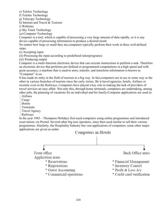 e) Teletex Technology
f) Telefax Technology
g) Telecopy Technology
h) Internet and Travel & Tourism
i) Websites
j) Sky Track Technology
(a) Computer Technology
Computer is a tool, which is capable of processing a very large amount of data rapidly, or it is any
device capable of processing information to produce a desired result.
No matter how large or small they are,computers typically perform their work in three well-defined
steps:
(i) Accepting input
(ii) Processing the input according to predefined rules(programs)
(iii) Producing output
Computer is a multi-function electronic device that can execute instructions to perform a task. Therefore
an electronic device that performs pre-defined or programmed computations at a high speed and with
great accuracy; a machine that is used to store, transfer, and transform information is known as
“Computer” to us.
It has made its entry in the field of tourism in a big way. In fact,computers are in use in some way or the
other in various branches of tourism since the early sixties. Be it travel agencies, hotels, Airlines or
recently even in the Railways, Computers have played a key role in making the task of providers of
travel services an easy affair. Not only this, through home terminals, computers are undertaking, among
other jobs, the planning of vacations for an individual and his family.Computer applications are used in:
Airlines
Cargo
Hotels
Terminals
Travel Agency
Railways
In the year 1983 – Thompson Holidays first used computers using online programmes and introduced
reservations via Prestel. Several other big tour operators, since then used similar to sell their various
programmes. Similarly, the Hospitality Industry has vast applications of computers; some other major
applications are given as under.
114
 