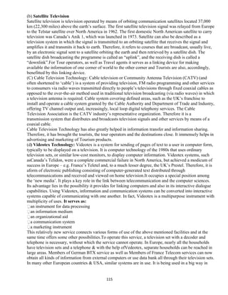 (b) Satellite Television
Satellite television is television operated by means of orbiting communication satellites located 37,000
km (22,300 miles) above the earth’s surface. The first satellite television signal was relayed from Europe
to the Telstar satellite over North America in 1962. The first domestic North American satellite to carry
television was Canada’s Anik 1, which was launched in 1973. Satellite can also be described as a
television system in which the signal is transmitted to an orbiting satellite that receives the signal and
amplifies it and transmits it back to earth. Therefore, it refers to courses that are broadcast, usually live,
by an electronic signal sent to a satellite orbiting the earth and then retrieved by a satellite dish. The
satellite dish broadcasting the programme is called an “uplink”, and the receiving dish is called a
“downlink”.For Tour operators, as well as Travel agents it serves as a linking device for making
available the information of one corner of world to the other corner and Tourists are also, accordingly,
benefitted by this linking device.
(C) Cable Television Technology: Cable television or Community Antenna Television (CATV) (and
often shortened to ‘cable’) is a system of providing television, FM radio programming and other services
to consumers via radio waves transmitted directly to people’s televisions through fixed coaxial cables as
opposed to the over-the-air method used in traditional television broadcasting (via radio waves) in which
a television antenna is required. Cable system covering defined areas, such as the UK’s franchise to
install and operate a cable system granted by the Cable Authority and Department of Trade and Industry,
offering TV channel output and, increasingly, local loop digital telephony services. The Cable
Television Association is the CATV industry’s representative organization. Therefore it is a
transmission system that distributes and broadcasts television signals and other services by means of a
coaxial cable.
Cable Television Technology has also greatly helped in information transfer and information sharing.
Therefore, it has brought the tourists, the tour operators and the destinations close. It immensely helps in
advertising and marketing of Tourism products.
(d) Videotex Technology: Videotex is a system for sending of pages of text to a user in computer form,
typically to be displayed on a television. It is computer technology of the 1980s that uses ordinary
television sets, or similar low-cost monitors, to display computer information. Videotex systems, such
asCanada’s Telidon, were a complete commercial failure in North America, but achieved a modicum of
success in Europe – e.g. France’s Teletel and, to a much lesser degree, the UK’s Prestel. Therefore, it is
aform of electronic publishing consisting of computer-generated text distributed through
telecommunications and received and viewed on home television.It occupies a special position among
the ‘new media’. It plays a key role in the link between telecommunication and the computer sciences.
Its advantage lies in the possibility it provides for linking computers and also in its interactive dialogue
capabilities. Using Videotex, information and communication systems can be converted into interactive
systems capable of communicating with one another. In fact, Videotex is a multipurpose instrument with
multiplicity of uses. It serves as:
an instrument for data processing
an information medium
an organizational aid
a communication system
a marketing instrument
This relatively new service connects various forms of use of the above mentioned facilities and at the
same time offers some other possibilities.To operate this service, a television set with a decoder and
telephone is necessary, without which the service cannot operate. In Europe, nearly all the households
have television sets and a telephone & with the help ofVedeotex, separate households can be reached in
large areas. Members of German BTX service as well as Members of France Telecom services can now
obtain all kinds of information from external computers or use data bank all through their television sets.
In many other European countries & USA, similar systems are in use. It is being used in a big way in
115
 
