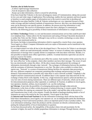 Tourism, also in India because
It allows rapid message transmission
Fast & inexpensive data collection
Keeps up-to-date information, which is crucial for advertising
It has been found that Videotex is the most advantageous means of Communication, taking into account
its low cost and wider range of applications.This technology enables the tour operators and travel agents
or hoteliers to send complete pages of information text to the tourist to assist him in deciding and
finalizing his tour plans.Satellite, Cable & Videotex technologies are very important because of their
wider coverage and their technical methods of transmission, however, they have one shortcoming that
none can be directed to one specific person. In addition, the person receiving information is only
partially informed. The receiver of information cannot also start a dialogue or communicate.
However, the following gives possibility of direct transmission of information to a single consumer:
(e) Teletex Technology:Teletex is a text and document communications service that could be provided
over telephone lines. Teletex allows for the transmission and outing of Group 4 facsimile documents.It
is neither like Telex nor like Teletex. Although it may not be as versatile a technology as some others
that have been mentioned earlier in
this lesson, but helps in transmitting information which is required by a tourist from a tour operator,
Travel agent or a Hotel. Computer information and even copies of documents can be transferred to the
tourist with efficiency.
It is an improvement over telex & has in fact developed from it. The receiver for Teletex is an electronic
‘typewriter’, which can send electronically enriched ‘letters’ to owners of ordinary telex equipment.The
transmission of message time is usually shorter in comparison with time taken with telex. Besides, it is
also possible to transmit more office typewriters, symbols. A normal electronic typewriter can also be
used as a receiver for telefax.
(f) Telefax Technology:It is an electronic post office box system. Each member of the system has his or
her ‘post office box’ in the computer, where other members can leave their message. The owner of each
box can electronically contact the others. All the above means discussed permit the exchange of
information electronically through a data ‘network’. The exchange of information between the members
with the assistance of electronic transmission is very fast. The data is also available in written form
inprint outs. ‘Network’ is a system of transmission linking facilities for automatic data processing. In
this way, different computers are connected, permitting data exchange and processing over long
distances.Telecommunication is possible only when there is such a network available. Telephone is the
simplest and best communication network. In addition there is also separate clear data network for the
exchange of data,which works digitally. In this way, a high transmission speed is achieved and there is a
very low ratio of errors during transmission. There are different types of networks, which can be used
for telecommunication purposes either separately or combined. In Tourism, in addition to travel agents,
tour operators, hoteliers, airlines, travel journalist’s etc. use this technology.
(g) Telecopy :It provides the possibility of exchanging photocopies through a data network.
Information, in the form of either written document or technical drawing, is remote copied. This means
that two facilities for copying are connected. One at the sender’s end and the other at the receiver’s
end.Transmission time is only a few minutes. Usually the details of packages,booking details or list of
itineraries are sent to this tourist by the Tour operator, Travel agent or the Hotel.
(h) Internet and Travel and Tourism:So far the information technology dealt with has been of the
kind where intermediaries, travel agents, tour operators etc. are an indispensable partin the distribution
and marketing of travel and tourism products, and as an important point of sale or product outlets. This
is an information technology where the producer and the consumer are directly communicating, by
putting the indispensability of travel intermediaries in question.
As has been discussed earlier, the intangibility of the product where risk and uncertainty for the
customer is higher, his need for reliable prepurchase information is stronger.Through Internet, which is
116
 