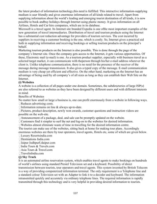 the latest product of information technology,this need is fulfilled. This interactive information-supplying
medium is user friendly and gives enormous information of all kinds related to travel. Apart from
supplying information about the world’s leading and emerging tourist destination of all kinds, it is now
possible to book andbuy holidays through Internet using plastic money. It gives information on all
Airlines, Hotels and Car hire companies, which are in its database.
Microsoft is a travel agent. Its Internet site branded Expedia is one ofthe most important examples of the
new generation of travel intermediaries. Distribution of travel and tourism products using the Internet
has a substantial cost reduction advantage for providers of tourism services. The cost incurred by
suppliers in receiving a customer booking is the one, which is costly. So, Internet gives a practical aid
both in supplying information and receiving bookings or selling tourism products on the principal’s
behalf.
Marketing tourism products on the Internet is also possible. This is done through the page of the
company’s Internet site. Once the company gets access to the Internet, it gets various opportunities. Of
these, Electronic mail (e-mail) is one. As a tourism product supplier, especially with business travel as a
selected target market, it can communicate with theperson through his/her e-mail address wherever the
client is. Unlike telephone communication, there is no need for the presence of the receiver of the
message during message transmission. It also gives a typed copy of the message. E-mail communication
medium is very cheap yet efficient and effective. On the other hand, marketing on the Internet has an
advantage of being used by all company’s of all sizes as long as they can establish their Web Site on the
Internet.
(i) Websites
A website is a collection of all pages under one domain. Sometimes, the subdirectories of large ISP(s)
are also referred to as websites as they have been designed by different users and with different interests
in mind.
Benefits of Websites
No matter how small or large a business is, one can profit enormously from a website in following ways.
Reduces advertising costs.
Information remains on line & always up-to-date.
Pictures, product description, newly won awards, customer questions and instruction videos are
possible on the web-site.
Announcement of a package, deal, and sale can be promptly updated on the website.
Customers find it simpler to surf the net and log-on to the websites for desired information.
Websites almost eliminate waste of time in travelling for the desired information centre.
The tourist can make use of the websites, sitting back at home for making tour plans. Accordingly
enormous websites are there by tour operators, travel agents, Hotels etc, some of which are given below.
Luxury Resortsindia.com
Destinations India.com
Jaipur JodhpurUdaipur.com
India Tours & Travels.com
Asia Tours & Travel.com
TravelinIndia.com
(j) Sky Track
It is an automated airline reservation system, which enables travel agents to make bookings on hundreds
of world’s airlines using standard Prestel Television set and a keyboard. Possibility of direct
transmission between tourists, tour operators and travel agents. This system invented by British Telecom
is a way of providing computerized information terminal. The only requirement is a Telephone line and
a standard colour Television set with an Adapter to link it to a decoder and keyboard. The information
istransmitted quickly and accurately via ordinary telephone lines. The required information is rapidly
transmitted through this technology and is very helpful in providing desired information to tourists.
117
 