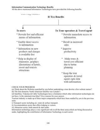 Information Communication Technology Benefits
All the above mentioned Information Technologies have provided the following benefits.
CHECK YOUR PROGRESS
(a) Think about the Websites searched by you before undertaking a tour &write a few website names?
(b) The first domestic North American Satellite was Canada’s
(d) Satellites, Videotax & Cable Technologies have a limitation which other information technologies do
not have. Is the statement true/false? Give reasons for your answer.
Tourism industry is made up of three major components which have been studied by you in the previous
units.
i) Transport sector including air, water & surface transport.
ii) Accommodation sector that offers lodging to visitors.
iii) Attraction sector, both natural & man-made.
Information technology plays a very significant role in all the three areas,which are being discussed as
under, highlighting the contribution of Information Technology in each sector.
118
 