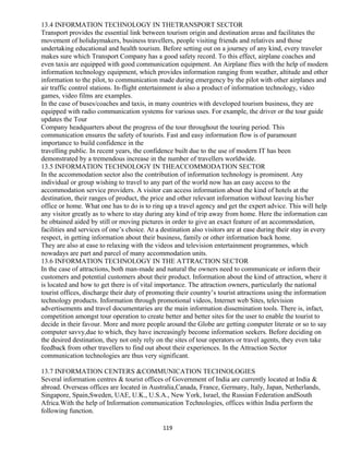 13.4 INFORMATION TECHNOLOGY IN THETRANSPORT SECTOR
Transport provides the essential link between tourism origin and destination areas and facilitates the
movement of holidaymakers, business travellers, people visiting friends and relatives and those
undertaking educational and health tourism. Before setting out on a journey of any kind, every traveler
makes sure which Transport Company has a good safety record. To this effect, airplane coaches and
even taxis are equipped with good communication equipment. An Airplane flies with the help of modern
information technology equipment, which provides information ranging from weather, altitude and other
information to the pilot, to communication made during emergency by the pilot with other airplanes and
air traffic control stations. In-flight entertainment is also a product of information technology, video
games, video films are examples.
In the case of buses/coaches and taxis, in many countries with developed tourism business, they are
equipped with radio communication systems for various uses. For example, the driver or the tour guide
updates the Tour
Company headquarters about the progress of the tour throughout the touring period. This
communication ensures the safety of tourists. Fast and easy information flow is of paramount
importance to build confidence in the
travelling public. In recent years, the confidence built due to the use of modern IT has been
demonstrated by a tremendous increase in the number of travellers worldwide.
13.5 INFORMATION TECHNOLOGY IN THEACCOMMODATION SECTOR
In the accommodation sector also the contribution of information technology is prominent. Any
individual or group wishing to travel to any part of the world now has an easy access to the
accommodation service providers. A visitor can access information about the kind of hotels at the
destination, their ranges of product, the price and other relevant information without leaving his/her
office or home. What one has to do is to ring up a travel agency and get the expert advice. This will help
any visitor greatly as to where to stay during any kind of trip away from home. Here the information can
be obtained aided by still or moving pictures in order to give an exact feature of an accommodation,
facilities and services of one’s choice. At a destination also visitors are at ease during their stay in every
respect, in getting information about their business, family or other information back home.
They are also at ease to relaxing with the videos and television entertainment programmes, which
nowadays are part and parcel of many accommodation units.
13.6 INFORMATION TECHNOLOGY IN THE ATTRACTION SECTOR
In the case of attractions, both man-made and natural the owners need to communicate or inform their
customers and potential customers about their product. Information about the kind of attraction, where it
is located and how to get there is of vital importance. The attraction owners, particularly the national
tourist offices, discharge their duty of promoting their country’s tourist attractions using the information
technology products. Information through promotional videos, Internet web Sites, television
advertisements and travel documentaries are the main information dissemination tools. There is, infact,
competition amongst tour operation to create better and better sites for the user to enable the tourist to
decide in their favour. More and more people around the Globe are getting computer literate or so to say
computer savvy,due to which, they have increasingly become information seekers. Before deciding on
the desired destination, they not only rely on the sites of tour operators or travel agents, they even take
feedback from other travellers to find out about their experiences. In the Attraction Sector
communication technologies are thus very significant.
13.7 INFORMATION CENTERS &COMMUNICATION TECHNOLOGIES
Several information centres & tourist offices of Government of India are currently located at India &
abroad. Overseas offices are located in Australia,Canada, France, Germany, Italy, Japan, Netherlands,
Singapore, Spain,Sweden, UAE, U.K., U.S.A., New York, Israel, the Russian Federation andSouth
Africa.With the help of Information communication Technologies, offices within India perform the
following function.
119
 