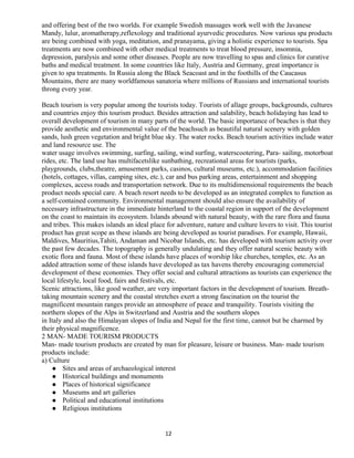 and offering best of the two worlds. For example Swedish massages work well with the Javanese
Mandy, lulur, aromatherapy,reflexology and traditional ayurvedic procedures. Now various spa products
are being combined with yoga, meditation, and pranayama, giving a holistic experience to tourists. Spa
treatments are now combined with other medical treatments to treat blood pressure, insomnia,
depression, paralysis and some other diseases. People are now travelling to spas and clinics for curative
baths and medical treatment. In some countries like Italy, Austria and Germany, great importance is
given to spa treatments. In Russia along the Black Seacoast and in the foothills of the Caucasus
Mountains, there are many worldfamous sanatoria where millions of Russians and international tourists
throng every year.
Beach tourism is very popular among the tourists today. Tourists of allage groups, backgrounds, cultures
and countries enjoy this tourism product. Besides attraction and salability, beach holidaying has lead to
overall development of tourism in many parts of the world. The basic importance of beaches is that they
provide aesthetic and environmental value of the beachsuch as beautiful natural scenery with golden
sands, lush green vegetation and bright blue sky. The water rocks. Beach tourism activities include water
and land resource use. The
water usage involves swimming, surfing, sailing, wind surfing, waterscootering, Para- sailing, motorboat
rides, etc. The land use has multifacetslike sunbathing, recreational areas for tourists (parks,
playgrounds, clubs,theatre, amusement parks, casinos, cultural museums, etc.), accommodation facilities
(hotels, cottages, villas, camping sites, etc.), car and bus parking areas, entertainment and shopping
complexes, access roads and transportation network. Due to its multidimensional requirements the beach
product needs special care. A beach resort needs to be developed as an integrated complex to function as
a self-contained community. Environmental management should also ensure the availability of
necessary infrastructure in the immediate hinterland to the coastal region in support of the development
on the coast to maintain its ecosystem. Islands abound with natural beauty, with the rare flora and fauna
and tribes. This makes islands an ideal place for adventure, nature and culture lovers to visit. This tourist
product has great scope as these islands are being developed as tourist paradises. For example, Hawaii,
Maldives, Mauritius,Tahiti, Andaman and Nicobar Islands, etc. has developed with tourism activity over
the past few decades. The topography is generally undulating and they offer natural scenic beauty with
exotic flora and fauna. Most of these islands have places of worship like churches, temples, etc. As an
added attraction some of these islands have developed as tax havens thereby encouraging commercial
development of these economies. They offer social and cultural attractions as tourists can experience the
local lifestyle, local food, fairs and festivals, etc.
Scenic attractions, like good weather, are very important factors in the development of tourism. Breath-
taking mountain scenery and the coastal stretches exert a strong fascination on the tourist the
magnificent mountain ranges provide an atmosphere of peace and tranquility. Tourists visiting the
northern slopes of the Alps in Switzerland and Austria and the southern slopes
in Italy and also the Himalayan slopes of India and Nepal for the first time, cannot but be charmed by
their physical magnificence.
2 MAN- MADE TOURISM PRODUCTS
Man- made tourism products are created by man for pleasure, leisure or business. Man- made tourism
products include:
a) Culture
 Sites and areas of archaeological interest
 Historical buildings and monuments
 Places of historical significance
 Museums and art galleries
 Political and educational institutions
 Religious institutions
12
 