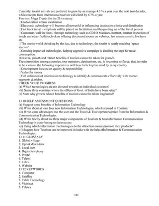 Currently, tourist arrivals are predicted to grow by an average 4.3 % a year over the next two decades,
while receipts from international tourism will climb by 6.7% a year.
Tourism: Mega Trends for the 21st century.
Globalization versus localization
Electronic technology will become all-powerful in influencing destination choice and distribution
Fast track travel – emphasis will be placed on facilitation and thespeeding up of the travel process
Customers ‘call the shots’ through technology such as CDRO Matlases, internet, internet inspection of
hotels and other facilities,brokers offering discounted rooms on websites, last minute emails, lowfares
etc.
The tourist world shrinking by the day, due to technology, the tourist is nearly reaching ‘space
tourism’
Growing impact of technologies, helping aggressive campaign is kindling the urge for travel
consumption.
However, growth and related benefits of tourism cannot be taken for granted.
The competition among countries, tour operators, destinations, etc. is becoming so fierce, that, in order
to be a winner the following imperatives will have to be kept in mind by every country
Development focused on quality & responsibility
Value for money
Full utilization of information technology to identify & communicate effectively with market
segments & niches.
CHECK YOUR PROGRESS
(a) Which technologies are not directed towards an individual customer?
(b) Name three countries where the offices of Govt. of India have been setup?
(c) State why growth related benefits of tourism cannot be taken forgranted?
13.10 SELF ASSESSMENT QUESTIONS
(a) Suggest some benefits of Information Technology
(b) Write about at least four new Information Technologies, which areused in Tourism.
(c) Write some advantages that the user and the Travel & Tour operatorsderive from the Information &
Communication Technologies.
(d) Write briefly about the three major components of Tourism & howInformation Communication
Technology is contributing to theirsuccess.
(e) Using which Information Technologies do the attraction ownerspromote their products?
(f) Suggest how Tourism can be improved in India with the help ofInformation & Communication
Technologies.
13.11 GLOSSARY
1. Global village
2. Uplink down-link
3. Local loop
4. Digital telephony
5. Prestel
6. Teletel
7. Telex
8. Website
13.12 KEYWORDS
1. Computer
2. Satellite
3. Cable Technology
4. Videotax
5. Teletex
121
 