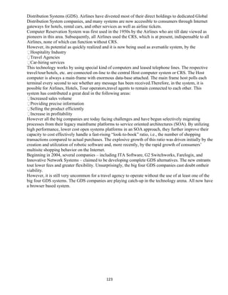 Distribution Systems (GDS). Airlines have divested most of their direct holdings to dedicated Global
Distribution System companies, and many systems are now accessible to consumers through Internet
gateways for hotels, rental cars, and other services as well as airline tickets.
Computer Reservation System was first used in the 1950s by the Airlines who are till date viewed as
pioneers in this area. Subsequently, all Airlines used the CRS, which is at present, indispensable to all
Airlines, none of which can function without CRS.
However, its potential as quickly realized and it is now being used as aversatile system, by the
Hospitality Industry
Travel Agencies
Car-hiring services
This technology works by using special kind of computers and leased telephone lines. The respective
travel/tour/hotels, etc. are connected on-line to the central Host computer system or CRS. The Host
computer is always a main-frame with enormous data-base attached. The main frame host polls each
terminal every second to see whether any message has been received.Therefore, in the system, it is
possible for Airlines, Hotels, Tour operators,travel agents to remain connected to each other. This
system has contributed a great deal in the following areas:
Increased sales volume
Providing precise information
Selling the product efficiently
Increase in profitability
However all the big companies are today facing challenges and have begun selectively migrating
processes from their legacy mainframe platforms to service oriented architectures (SOA). By utilizing
high performance, lower cost open systems platforms in an SOA approach, they further improve their
capacity to cost effectively handle a fast-rising “look-to-book” ratio, i.e., the number of shopping
transactions compared to actual purchases. The explosive growth of this ratio was driven initially by the
creation and utilization of robotic software and, more recently, by the rapid growth of consumers’
multisite shopping behavior on the Internet.
Beginning in 2004, several companies – including ITA Software, G2 Switchworks, Farelogix, and
Innovative Network Systems – claimed to be developing complete GDS alternatives. The new entrants
tout lower fees and greater flexibility. Unsurprisingly, the big four GDS companies cast doubt ontheir
viability.
However, it is still very uncommon for a travel agency to operate without the use of at least one of the
big four GDS systems. The GDS companies are playing catch-up in the technology arena. All now have
a browser based system.
123
 