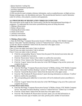 Queue functions/ waiting line
Ticket & documentation production
Auxiliary segments
General information
A CRS can also be used to display reference information, such as weatherforecasts, in-flight services,
foreign exchange rates, city descriptions and soon. The encode/decode function is used to determine
codes for airlines, cities,airports, countries and equipments.
14.3 PROCEDURES OF RESERVATION THROUGH COMPUTER
This reservation can be made by the Tourist easily if he/she has basicoperational knowledge of
computers. To understand the reservation systemfollowing areas are being discussed.
1. Making a Reservation
2. Delete a Reservation
3. Checking Reservation status
4. Check out & return
5. Advance reservations
6. Same day reservations
1. Making a Reservation
i. Enter the Web Page “Computer Reservation System” (CRS) by clicking ‘CSC Mobile Computer
Service’ link under “Facilities Booking” section of “School Services” within City U e-Portal.
ii Click the ‘Reserve Notebook’ button from the menu bar in the upper screen.
There are 3 classes of users:
Class A Users can make reservation 2 days in advance
Class B Users can make reservation 1 day in advance
Class C Users can make to-day in advance
• Click the corresponding ‘Reserve’ button from the panel if the desired reservation date and
session is available for reservation.
• Click the ‘Reservation’ button in the window to confirm the reservation.
• Click the ‘Close’ button in the “Reservation Completed Successfully’ window.
• Click the ‘Logout’ button from the menu bar in the CRS Webpage to log out the system and
complete the process.
2. Delete a Reservation
• Enter the Web Page “Computer Reservation System” (CRS)by clicking ‘CSC Mobile Computer
Service’ link under“Facilities Booking” section of “School Services” within CityU e-Portal.
• Click the ‘Amend My Reservation’ button from the menu bar in the upper screen.
• From the “My Notebook PC Reservation(s)” panel showing information on reference ‘Confirm’
button to confirm the cancellation.
• The corresponding point added due to reservation will not be deducted system cancellation is
made.
• Click the ‘Logout’ button from the menu bar in the CRS Webpage to log out of the system and
complete the process.
3. Check Reservation Status
• Enter the Web Page “Computer Reservation System” (CRS)by clicking ‘CSC Mobile Computer
service’ link under“Facilities Booking” section of “School Services” within City U-e-Portal.
• Click the ‘Check Status’ button from the menu bar in the upper screen.
• From the “My Notebook PC Reservation Account” panel, you can find information on
reservation account, type of student, user class, priority point, number of reservations
125
 