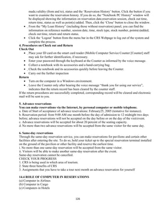 made,validity (from and to), status and the ‘Reservation History’ button. Click the button if you
want to examine the reservation history. If you do so, the “Notebook PC History” window will
be displayed showing the information on reservation date,reservation session, check out time,
return time, status as well as point(s) added. Then, click the ‘Close’ button to close the window.
• From the “My Loan History” (including those without reservation) panel, you can find the
information on reference number, session date, time, stock type, stock number, points(s)added,
check out time, return and return status.
• Click the ‘Logout’ button from the menu bar in the CRS Webpage to log out of the system and
complete the process.
4. Procedures on Check out and Return
Check Out
• Place your ID card on the smart card reader (Mobile Computer Service Counter [Counter] staff
may ask for further identification, if necessary.
• Enter your password through the keyboard at the Counter as informed by the voice message.
• Collect a notebook with its accessories and a hand-carrying bag.
• Check the notebook and its accessories quickly before leaving the Counter.
• Carry out the further inspection
Return
• Turn on the computer in a Windows environment.
• Leave the Counter only after hearing the voice message “thank you for using our service”,
indicates that the return record has been cleared by the counter staff.
If the return procedures are successfully completed, corresponding record will be cleared and electronic
mail will be sent to you.
5. Advance reservations
You can make reservations via the Internet, by personal computer or mobile telephone.
a. Date of Start of acceptance of advance reservations: February25, 2005 (tentative for instance).
b. Reservation period: from 9:00 AM one month before the day of admission to 12 midnight two days
before; advance reservations will not be accepted on the day before or on the day of the visit/event.
c. Advance reservations will be accepted for about 20 percent of the seating capacity.
d. No more than two advance reservations will be accepted from the same visitor for the same day.
6. Same-day reservations
Through the same-day reservation service, you can make reservations for pavilions and certain other
facilities after entering the site. To do so, hold your ticket up to the special reservation terminal installed
on the ground of the pavilion or other facility and reserve the earliest time.
i. No more than one same-day reservation will be accepted from the same visitor.
ii. Visitors will be able to make another same-day reservation after the event.
Same-day reservation cannot be cancelled.
CHECK YOUR PROGRESS
1. CRS is being used in which area of tourism.
2. State three benefits of CRS
3. Assignments that you have to take a tour next month an advance reservation for yourself
14.4 ROLE OF COMPUTER IN RESERVATIONS
(a) Computer in Airlines
(b) Computer in Cargo
(c) Computers in Hotels
126
 