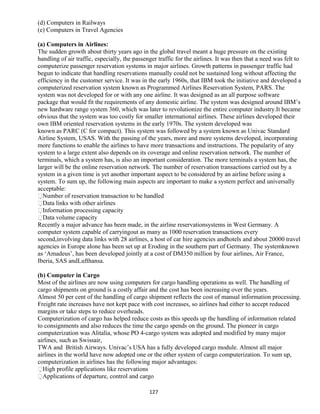 (d) Computers in Railways
(e) Computers in Travel Agencies
(a) Computers in Airlines:
The sudden growth about thirty years ago in the global travel meant a huge pressure on the existing
handling of air traffic, especially, the passenger traffic for the airlines. It was then that a need was felt to
computerize passenger reservation systems in major airlines. Growth patterns in passenger traffic had
begun to indicate that handling reservations manually could not be sustained long without affecting the
efficiency in the customer service. It was in the early 1960s, that IBM took the initiative and developed a
computerized reservation system known as Programmed Airlines Reservation System, PARS. The
system was not developed for or with any one airline. It was designed as an all purpose software
package that would fit the requirements of any domestic airline. The system was designed around IBM’s
new hardware range system 360, which was later to revolutionize the entire computer industry.It became
obvious that the system was too costly for smaller international airlines. These airlines developed their
own IBM oriented reservation systems in the early 1970s. The system developed was
known as PARC (C for compact). This system was followed by a system known as Univac Standard
Airline System, USAS. With the passing of the years, more and more systems developed, incorporating
more functions to enable the airlines to have more transactions and instructions. The popularity of any
system to a large extent also depends on its coverage and online reservation network. The number of
terminals, which a system has, is also an important consideration. The more terminals a system has, the
larger will be the online reservation network. The number of reservation transactions carried out by a
system in a given time is yet another important aspect to be considered by an airline before using a
system. To sum up, the following main aspects are important to make a system perfect and universally
acceptable:
Number of reservation transaction to be handled
Data links with other airlines
Information processing capacity
Data volume capacity
Recently a major advance has been made, in the airline reservationsystems in West Germany. A
computer system capable of carryingout as many as 1000 reservation transactions every
second,involving data links with 28 airlines, a host of car hire agencies andhotels and about 20000 travel
agencies in Europe alone has been set up at Eroding in the southern part of Germany. The systemknown
as ‘Amadeus’, has been developed jointly at a cost of DM350 million by four airlines, Air France,
Iberia, SAS andLufthansa.
(b) Computer in Cargo
Most of the airlines are now using computers for cargo handling operations as well. The handling of
cargo shipments on ground is a costly affair and the cost has been increasing over the years.
Almost 50 per cent of the handling of cargo shipment reflects the cost of manual information processing.
Freight rate increases have not kept pace with cost increases, so airlines had either to accept reduced
margins or take steps to reduce overheads.
Computerization of cargo has helped reduce costs as this speeds up the handling of information related
to consignments and also reduces the time the cargo spends on the ground. The pioneer in cargo
computerization was Alitalia, whose PO 4-cargo system was adopted and modified by many major
airlines, such as Swissair,
TWA and British Airways. Univac’s USA has a fully developed cargo module. Almost all major
airlines in the world have now adopted one or the other system of cargo computerization. To sum up,
computerization in airlines has the following major advantages:
High profile applications like reservations
Applications of departure, control and cargo
127
 