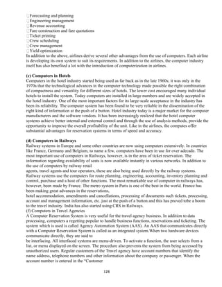 Forecasting and planning
Engineering management
Revenue accounting
Fare construction and fare quotations
Ticket printing
Crew scheduling
Crew management
Yield optimization
In addition to the above, airlines derive several other advantages from the use of computers. Each airline
is developing its own system to suit its requirements. In addition to the airlines, the computer industry
itself has also benefited a lot with the introduction of computerization in airlines.
(c) Computers in Hotels
Computers in the hotel industry started being used as far back as in the late 1960s; it was only in the
1970s that the technological advances in the computer technology made possible the right combination
of compactness and versatility for different sizes of hotels. The lower cost encouraged many individual
hotels to install the system. Today computers are installed in large numbers and are widely accepted in
the hotel industry. One of the most important factors for its large-scale acceptance in the industry has
been its reliability. The computer system has been found to be very reliable in the dissemination of the
right kind of information at the push of a button. Hotel industry today is a major market for the computer
manufacturers and the software vendors. It has been increasingly realized that the hotel computer
systems achieve better internal and external control and through the use of analysis methods, provide the
opportunity to improve the overall profitability of the unit. Like in the airlines, the computes offer
substantial advantages for reservation systems in terms of speed and accuracy.
(d) Computers in Railways
Railway systems in Europe and some other countries are now using computers extensively. In countries
like France, Germany and Belgium, to name a few, computers have been in use for over adecade. The
most important use of computers in Railways, however, is in the area of ticket reservation. The
information regarding availability of seats is now available instantly in various networks. In addition to
the use of computers by railway retail
agents, travel agents and tour operators, these are also being used directly by the railway systems.
Railway systems use the computers for route planning, engineering, accounting, inventory planning and
control, purchase and a host of other functions. The most remarkable use of computer in railways has,
however, been made by France. The metro system in Paris is one of the best in the world. France has
been making great advances in the reservations,
hotel accommodation, amendments and cancellations, processing of documents such tickets, processing,
account and management information, etc. just at the push of a button and this has proved tobe a boom
to the travel industry. India has also started using CRS in Railways.
(f) Computers in Travel Agencies
A Computer Reservation System is very useful for the travel agency business. In addition to data
processing, computers a regetting popular to handle business functions, reservations and ticketing. The
system which is used is called Agency Automation System (AAS). An AAS that communicates directly
with a Computer Reservation System is called as an integrated system.When two hardware devices
communicate directly, they are said to
be interfacing. All interfaced systems are menu-driven. To activate a function, the user selects from a
list, or menu displayed on the screen. The procedure also prevents the system from being accessed by
unauthorized users. Regular customers of the Travel agency have account numbers that identify the
name address, telephone numbers and other information about the company or passenger. When the
account number is entered in the “Customer
128
 
