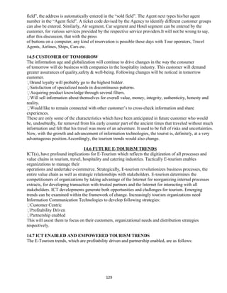 field”, the address is automatically entered in the “sold field”. The Agent next types his/her agent
number in the “Agent field”. A ticket code devised by the Agency to identify different customer groups
can also be entered. Similarly, Air segment, Car segment and Hotel segment can be entered by the
customer, for various services provided by the respective service providers.It will not be wrong to say,
after this discussion, that with the press
of buttons on a computer, any kind of reservation is possible these days with Tour operators, Travel
Agents, Airlines, Ships, Cars etc.
14.5 CUSTOMER OF TOMORROW
The information age and globalization will continue to drive changes in the way the consumer
of tomorrow will do business with companies in the hospitality industry. This customer will demand
greater assurances of quality,safety & well-being. Following changes will be noticed in tomorrow
customer.
Brand loyalty will probably go to the highest bidder.
Satisfaction of specialized needs in discontinuous patterns.
Acquiring product knowledge through several filters.
Will sell information about themselves for overall value, money, integrity, authenticity, honesty and
reality.
Would like to remain connected with other customer’s to cross-check information and share
experiences.
These are only some of the characteristics which have been anticipated in future customer who would
be, undoubtedly, far removed from his early counter part of the ancient times that traveled without much
information and felt that his travel was more of an adventure. It used to be full of risks and uncertainties.
Now, with the growth and advancement of information technologies, the tourist is, definitely, at a very
advantageous position.Accordingly, the tourism trends would also change.
14.6 FUTURE E-TOURISM TRENDS
ICT(s), have profound implications for E-Tourism which reflects the digitization of all processes and
value chains in tourism, travel, hospitality and catering industries. Tactically E-tourism enables
organizations to manage their
operations and undertake e-commerce. Strategically, E-tourism revolutionizes business processes, the
entire value chain as well as strategic relationships with stakeholders. E-tourism determines the
competitioners of organizations by taking advantage of the Internet for reorganizing internal processes
extracts, for developing transaction with trusted partners and the Internet for interacting with all
stakeholders. ICT developments generate both opportunities and challenges for tourism. Emerging
trends can be examined within the framework of change. Increasingly tourism organizations need
Information Communication Technologies to develop following strategies:
Customer Centric
Profitability Driven
Partnership enabled
This will assist them to focus on their customers, organizational needs and distribution strategies
respectively.
14.7 ICT ENABLED AND EMPOWERED TOURISM TRENDS
The E-Tourism trends, which are profitability driven and partnership enabled, are as follows:
129
 