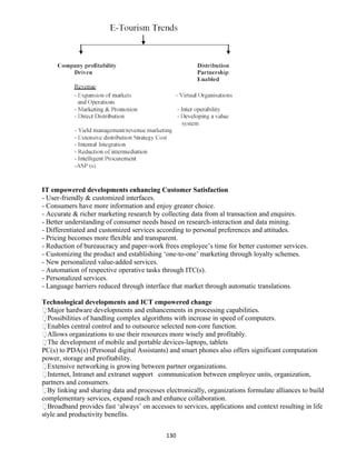 IT empowered developments enhancing Customer Satisfaction
- User-friendly & customized interfaces.
- Consumers have more information and enjoy greater choice.
- Accurate & richer marketing research by collecting data from al transaction and enquires.
- Better understanding of consumer needs based on research-interaction and data mining.
- Differentiated and customized services according to personal preferences and attitudes.
- Pricing becomes more flexible and transparent.
- Reduction of bureaucracy and paper-work frees employee’s time for better customer services.
- Customizing the product and establishing ‘one-to-one’ marketing through loyalty schemes.
- New personalized value-added services.
- Automation of respective operative tasks through ITC(s).
- Personalized services.
- Language barriers reduced through interface that market through automatic translations.
Technological developments and ICT empowered change
Major hardware developments and enhancements in processing capabilities.
Possibilities of handling complex algorithms with increase in speed of computers.
Enables central control and to outsource selected non-core function.
Allows organizations to use their resources more wisely and profitably.
The development of mobile and portable devices-laptops, tablets
PC(s) to PDA(s) (Personal digital Assistants) and smart phones also offers significant computation
power, storage and profitability.
Extensive networking is growing between partner organizations.
Internet, Intranet and extranet support communication between employee units, organization,
partners and consumers.
By linking and sharing data and processes electronically, organizations formulate alliances to build
complementary services, expand reach and enhance collaboration.
Broadband provides fast ‘always’ on accesses to services, applications and context resulting in life
style and productivity benefits.
130
 