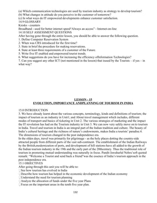 (a) Which communication technologies are used by tourism industry as strategy to develop tourism?
(b) What changes in attitude do you perceive in the customer of tomorrow?
(c) In what ways do IT empowered developments enhance customer satisfaction.
14.9 GLOSSARY
Kiosks - counters
Broadband - used for better internet speed“Always an access” - Internet-on-line
14.10 SELF ASSESSMENT QUESTIONS
After having gone through the entire lesson, you should be able to answer the following question.
1. Define Computer Reservation System
2. When was CRS introduced for the first time?
3. State in brief the procedure for making reservations.
4. State at least three requirements of a customer of the Future.
5. Write five IT enabled and empowered tourist trends.
6. What suggestions do you have for increasing the efficiency ofInformation Technologies?
7. Can you suggest any other ICT (not mentioned in the lesson) that isused by the Tourists – if yes – in
what way?
LESSON - 15
EVOLUTION, IMPORTANCE ANDPLANNING OF TOURISM IN INDIA
15.0 INTRODUCTION
3. We have already learnt about the various concepts, terminology, kinds and definitions of tourism; the
impact of tourism as an industry in Unit1; and About travel management which includes, different
modes of transport and basics of ticketing in Unit 2. The various strategies of marketing and the impact
the IT revolution has had on the Tourism industry in Unit 3. We can now very safely move on to tourism
in India. Travel and tourism in India is an integral part of the Indian tradition and culture. The beauty of
India’s cultural heritage and the richness of nature’s endowments, makes India a tourists’ paradise.4.
The dimensions of tourism changed in the post independence era.
In the olden days, travel was primarily for pilgrimage - as the holy places dotting the country-side
attracted people from different parts of the vast sub-continent. The establishment of the Indian Railways
by the British,modernization of ports, and development of hill stations-have all added to the growth of
the Indian tourism industry in the 19th and the early part of the 20thcentury. Thus the traditional role of
tourism in promoting mutual understanding was naturally in focus. Pandit Jawaharlal Nehru’soft quoted
remark: “Welcome a Tourist and send back a friend”was the essence of India’s tourism approach in the
post independence era.
15.1 OBJECTIVES
After going through this unit you will be able to:
See how tourism has evolved in India
Describe how tourism has helped in the economic development of the Indian economy
Understand the need for tourism planning
Analyze the allocation of funds under the five year Plans
Focus on the important areas in the tenth five year plan.
132
 
