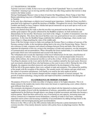 15.2 TRADITIONAL TOURISM
Tourism is not new to India. In fact even in our religious book“Upanishads” there is a word called
‘Charaibate’ meaning to go on moving and this more than any other thing explains that tourism is deep
rooted in the Indian system.
During Chandragupta Maurya’s time we hear of tourists like Megasthenes, Hieun Tsang or later Iban
Batuta undertaking long tours of Buddhist pilgrimage centres or visiting places like Nalanda University
in Takshila.
In the early days pilgrimages or pilgrim travel assumed great importance. Ashoka the Great, travelled a
great deal in his eagerness to spread the doctrines of Buddha. Throughout his travels, from Pataliputra to
Lumbini and finally to Gaya, Emperor Ashoka had special memorials set up at each spot as well as rest
houses where travellers could rest.
Trees were planted along the roads so that the traveller was protected rom the harsh sun. Harsha was
another great emperor who greatly influenced by the Buddhist scriptures, he built institutions and
dharamshalas for the traveller. Rest houses were built in the villages. A number of monasteries were also
built for the pilgrims. This shows that travel facilities were very good and travel was not a cumbersome
experience. At this time the Buddhist Sanga established the tradition of pilgrimage, where monks went
from village to village preaching the value of the middle path.
Some of the first foreign visitors to India were perhaps the Persians.There is evidence of caravans of the
Persians coming to India, in the inscriptions dating back to the rein of the Persian king, Darius. There is
also reference to trade, commerce and cultural exchanges between Persia and India. One of the most
important developments of this era, owing to the emergence of trade and commerce, was the emergence
of communication and accommodation. When Alexander the Great reached India, it is said that he found
good roads which were well-maintained and covered with shady trees.
The Arthashastra also reveals the importance of the travel infrastructure for the state, classification of
routes and types of vehicles. This is an indication that there was a well-developed mode of travel in
India, forthe military, the commercial traveller as well as the civilian. All this was under state protection.
Travelling for pleasure on the rivers and to the hills was a tradition started by the royal courts. However
such movements attracted all those who had business at the court to move with it. During the rule of the
Mughals, the emperors travelled extensively and contributed to the development of the resorts.
With the fall of the great empires, there was a setback in trade and commerce. This reduced the mobility
of the people with the exception of the pilgrims. The seaside resorts, hill stations and spas which were
the centres of recreation and pleasure, were hardly ever used by the early medieval period.
Over the years, however the scenario changed and the complex character of tourism emerged. The
growth of modern technology, rising incomes and improved facilities contributed to the emergence of
modern tourism.
15.3 EMERGENCE OF MODERN TOURISM
The purpose of travel to or in India was either of religious nature or for higher education. This is in
sharp contrast to the modern day tourist whois more into leisure or experiencing a new culture which is
quite different from their own.
The systematic development of tourism in India is also linked with the Industrial revolution and the
change in the modes of travel with the introduction of railways, automobiles and aviation. The air travel
supplemented by the Railways brought about a sea change in global movements and India also became a
tourism partner. Much has been achieved by way of increasing air seat capacity, increasing trains and
railway connectivity to important tourist destinations, widening of roads to four lanes, connecting
important tourist centres and increasing availability of accommodation by adding heritage hotels to the
hotel industry and encouraging paying guest accommodation.
However in the 19th as well as the 20th centuries India did not become a prime destination for the
overseas traveller. It has mainly domestic tourists with a prime focus on pilgrimage tourism. But this
changed
133
 