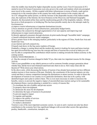 when the middle class backed by higher disposable income and the Leave Travel Concession (LTC)
started to travel for leisure.Concessions were also given to the youth and students which also prompted
more travel in the country. All this coupled with better infrastructure in terms of hotels, roads and air
connectivity to the remotest place in the country has really made tourism in the country take off.
As LTC changed the earlier picture; so did the increase in the disposable income of the Indian middle
class, the explosion of the Internet, the travel bonanza on the Discovery and National Geographic
channels, the discounted airline fares and the mushrooming growth of the hospitality industry. All this
has given a fresh perspective to holidaying.This has been possible mainly due to the attempts made by
Government to:
a) improve tourist infrastructure at important destinations/circuits;
i) focus attention on growth of hotel infrastructure, particularly budget hotels;
ii) to enhance the connectivity through augmentation of air seat capacity and improving road
infrastructure to major tourist attractions;
b) directly approach consumers through electronic & print media through “Incredible India” campaign;
c) launch centralized electronic media campaigns;
d) have greater focus in the emerging markets, particularly in the regions of China, North-East Asia and
South-East Asia;
e) use internet and web connectivity;
f) launch road shows in the big source markets of Europe.
Gradually a change is coming about and the modern day tourist is looking for more and hence tourism
has again diversified.Having seen how the concept and form of tourism has evolved in India,you will
now be able to comprehend the contribution which tourism is making towards the Indian economy in the
coming section.
CHECK YOUR PROGRESS - 1
a1. Has the concept of tourism changed in India? If yes, then state two important reasons for the change.
Activity
Talk to your grandfather or any elderly person as well as someone fromthe younger generation about
whether they did/do travel and whatmotivated/motivates them to do so. How many times did/ do
theytravel? Write down your observations.
In the above units, while discussing the history of tourism it has already been pointed out how different
modern tourism is from tourism of the past. Similarly, the constituents of the tourism industry are also
varied and there is intense competition amongst the destinations to attract tourists. In order to direct the
development of tourism in our country or at a particular destination, there has to be a policy with
identified targets and a plan to achieve them. This is even more necessary in order to maximize the
benefits, remove or prevent the negative impact of uncontrolled mass tourism and go in for sustainable
development.Hence, tourism planning is needed for a variety of reasons like
To coordinate the role of public and private sectors
To properly direct development
To demarcate the areas for development
To determine the types of tourism to be promoted
To prevent negative impact
To regulate and legislate
To improve the quality of services
To train human resources
To market a destination
Tourism is one of the most important economic sectors. As seen in unit1, tourism not only has direct
contribution to the economy but it has significant linkages with several other sectors like agriculture,
poultry, handicrafts , construction, transport, etc.
134
 