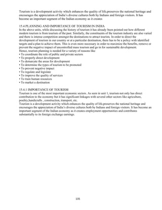 Tourism is a development activity which enhances the quality of life,preserves the national heritage and
encourages the appreciation of India’s diverse cultures both by Indians and foreign visitors. It has
become an important segment of the Indian economy as it creates
15.4 PLANNING AND IMPORTANCE OF TOURISM IN INDIA
In the above units, while discussing the history of tourism it has already been pointed out how different
modern tourism is from tourism of the past. Similarly, the constituents of the tourism industry are also varied
and there is intense competition amongst the destinations to attract tourists. In order to direct the
development of tourism in our country or at a particular destination, there has to be a policy with identified
targets and a plan to achieve them. This is even more necessary in order to maximize the benefits, remove or
prevent the negative impact of uncontrolled mass tourism and go in for sustainable development.
Hence, tourism planning is needed for a variety of reasons like
• To coordinate the role of public and private sectors
• To properly direct development
• To demarcate the areas for development
• To determine the types of tourism to be promoted
• To prevent negative impact
• To regulate and legislate
• To improve the quality of services
• To train human resources
• To market a destination
15.4.1 IMPORTANCE OF TOURISM
Tourism is one of the most important economic sectors. As seen in unit 1, tourism not only has direct
contribution to the economy but it has significant linkages with several other sectors like agriculture,
poultry,handicrafts , construction, transport, etc.
Tourism is a development activity which enhances the quality of life,preserves the national heritage and
encourages the appreciation of India’s diverse cultures both by Indians and foreign visitors. It has become an
important segment of the Indian economy as it creates employment opportunities and contributes
substantially to its foreign exchange earnings.
135
 