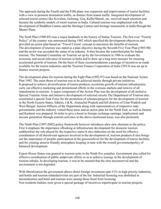 The approach during the Fourth and the Fifth plans was expansion and improvement of tourist facilities
with a view to promote destination traffic, as distinct from transit traffic. Integrated development of
selected tourist centres like Kovalam, Gulmarg, Goa, Kullu-Manali, etc. received much attention and
became the symbolic models of resort tourism in India. Cultural tourism was emphasized with the
development of Buddhist Centres and the Heritage Centres and heritage monuments in India through the
Master Plans.
The Sixth Plan (1980-85) was a major landmark in the history of Indian Tourism. The first ever “Tourist
Policy” of the country was announced during 1982 which specified the development objectives and
provided an action plan based on “Travel Circuit’ concept to maximize the benefits of tourism.
The development of tourism was stated as a plan objective during the Seventh Five Year Plan (1985-90)
and the sector was accorded the status of an industry. It thus became the watershed plan for Indian
tourism. The National Committee on Tourism set up by the Government in 1986 to evaluate the
economic and social relevance of tourism in India and to draw up a long term measure for ensuring
accelerated growth of tourism. On the basis of these recommendations a package of incentives as made
available for the tourist industries and the Tourism Finance Corporation of India (TFCI) was set up to
finance tourism projects.
The development plans for tourism during the Eight Plan (1992-97) was based on the National Action
Plan 1992. The main thrust of tourism was to be achieved mainly through private initiatives.
It proposed to achieve diversification of tourist products, accelerate growth of tourism infrastructure,
carry out effective marketing and promotional efforts in the overseas markets and remove of all
impediments to tourism. A major component of the Action Plan was the development of all inclusive
Special Tourism Areas and intensive development of selected circuits.The Department of Tourism also
constituted a special Task Force for the promotion of schemes/projects for the development of tourism
in the North Eastern States, Sikkim, J & K, Arunachal Pradesh and hill districts of Uttar Pradesh and
West Bengal. Seniors Officers of the Department along with representatives of respective state
governments and the industry visited these areas and an action plan for the North East, as well as Jammu
and Kashmir was prepared. In order to give a boost to foreign exchange earnings, employment and
income generation through tourism activities in the above mentioned areas, was also promoted.
The Ninth Plan (1997-2002) policy framework however introduces afew new elements to the policy.
First it emphasis the importance oflooking at infrastructure development for domestic tourism
andtherefore the role played by the respective states.It also elaborates on the need for effective
coordination of all therelevant agencies involved in the development of, tourism products.It also brings
out the importance of peoples participation at the grassrootlevel for the development of tourist facilities
and for creating atourist friendly atmosphere keeping in tune with the overall governmentpolicy of
balanced development.
Export House Status was granted to tourism units in the Ninth five yearplan. Government also called for
effective coordination of public andprivate efforts so as to achieve synergy in the development of
tourism inIndia. In developing tourism, it was to be ensured that the sites areconserved and the
environment is not degraded.
With liberalization the government allows direct foreign investment upto 51% in high priority industries,
and hotels and tourism relatedactivities are part of the list. Industrial licensing was abolished in
mostindustries and hotel and tourism were among those freed from licensing.
Non residents Indians were given a special package of incentives toparticipate in tourism projects.
138
 