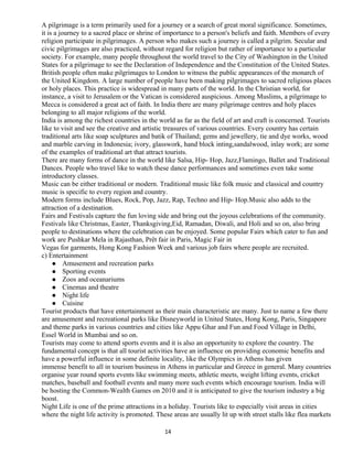 A pilgrimage is a term primarily used for a journey or a search of great moral significance. Sometimes,
it is a journey to a sacred place or shrine of importance to a person's beliefs and faith. Members of every
religion participate in pilgrimages. A person who makes such a journey is called a pilgrim. Secular and
civic pilgrimages are also practiced, without regard for religion but rather of importance to a particular
society. For example, many people throughout the world travel to the City of Washington in the United
States for a pilgrimage to see the Declaration of Independence and the Constitution of the United States.
British people often make pilgrimages to London to witness the public appearances of the monarch of
the United Kingdom. A large number of people have been making pilgrimages to sacred religious places
or holy places. This practice is widespread in many parts of the world. In the Christian world, for
instance, a visit to Jerusalem or the Vatican is considered auspicious. Among Muslims, a pilgrimage to
Mecca is considered a great act of faith. In India there are many pilgrimage centres and holy places
belonging to all major religions of the world.
India is among the richest countries in the world as far as the field of art and craft is concerned. Tourists
like to visit and see the creative and artistic treasures of various countries. Every country has certain
traditional arts like soap sculptures and batik of Thailand; gems and jewellery, tie and dye works, wood
and marble carving in Indonesia; ivory, glasswork, hand block inting,sandalwood, inlay work; are some
of the examples of traditional art that attract tourists.
There are many forms of dance in the world like Salsa, Hip- Hop, Jazz,Flamingo, Ballet and Traditional
Dances. People who travel like to watch these dance performances and sometimes even take some
introductory classes.
Music can be either traditional or modern. Traditional music like folk music and classical and country
music is specific to every region and country.
Modern forms include Blues, Rock, Pop, Jazz, Rap, Techno and Hip- Hop.Music also adds to the
attraction of a destination.
Fairs and Festivals capture the fun loving side and bring out the joyous celebrations of the community.
Festivals like Christmas, Easter, Thanksgiving,Eid, Ramadan, Diwali, and Holi and so on, also bring
people to destinations where the celebration can be enjoyed. Some popular Fairs which cater to fun and
work are Pushkar Mela in Rajasthan, Prêt fair in Paris, Magic Fair in
Vegas for garments, Hong Kong Fashion Week and various job fairs where people are recruited.
c) Entertainment
 Amusement and recreation parks
 Sporting events
 Zoos and oceanariums
 Cinemas and theatre
 Night life
 Cuisine
Tourist products that have entertainment as their main characteristic are many. Just to name a few there
are amusement and recreational parks like Disneyworld in United States, Hong Kong, Paris, Singapore
and theme parks in various countries and cities like Appu Ghar and Fun and Food Village in Delhi,
Essel World in Mumbai and so on.
Tourists may come to attend sports events and it is also an opportunity to explore the country. The
fundamental concept is that all tourist activities have an influence on providing economic benefits and
have a powerful influence in some definite locality, like the Olympics in Athens has given
immense benefit to all in tourism business in Athens in particular and Greece in general. Many countries
organise year round sports events like swimming meets, athletic meets, weight lifting events, cricket
matches, baseball and football events and many more such events which encourage tourism. India will
be hosting the Common-Wealth Games on 2010 and it is anticipated to give the tourism industry a big
boost.
Night Life is one of the prime attractions in a holiday. Tourists like to especially visit areas in cities
where the night life activity is promoted. These areas are usually lit up with street stalls like flea markets
14
 