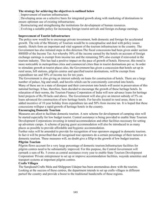 The strategy for achieving the objectives is outlined below
Improvement of tourism infrastructure.
Developing areas on a selective basis for integrated growth along with marketing of destinations to
ensure optimum use of existing infrastructure.
Restructuring and strengthening the institutions for development of human resources.
Evolving a suitable policy for increasing foreign tourist arrivals and foreign exchange earnings.
Improvement of Tourist Infrastructure
The policy now would be to encourage private investment, both domestic and foreign for accelerated
growth. The role of the Ministry of Tourism would be to conceptualise and deal with policy issues
mainly. Hotels form an important and vital segment of the tourism infrastructure in the country. The
Government has also initiated steps in this direction.The fiscal concessions had been given under section
80HHD of the Income Tax Act whereby 50% of the income earned by the hotels on account of foreign
exchange earnings is exempt from income tax and the remaining 50% also exempt if reinvested in the
tourism industry. This has had a positive impact on the pace of growth of hotels. However, this trend is
more noticeable in metropolitan cities and commercial cities than in tourist destinations per se. In order
to stimulate growth at tourist places also, the Government has given a concession that hotels set up in
rural areas, hill stations, pilgrim centres and specified tourist destinations, will be exempt from
expenditure tax and 50% of income tax for ten years.
The Government is also giving an interest subsidy on loans for construction of hotels. There are a large
number of palace, big and small, and havelis which can be conveniently converted into hotels.
Many of these are in a state of disrepair and their conversion into hotels will assist in preservation of this
national heritage. It has, therefore, been decided to encourage the growth of these heritage hotels. In
relaxation of their norms, the Tourism Finance Corporation of India will now advance loans for heritage
hotel projects of Rs.50 lacks and above. The Government will also give an interest subsidy of 5% on
loans advanced for construction of new heritage hotels. For havelis located in rural areas, there is an
added incentive of 10 year holiday from expenditure tax and 50% from income tax. It is hoped that these
concessions willspur a rapid growth of heritage hotels in the country.
Encouraging Domestic Tourism
Measures are afoot to facilitate domestic tourism. A new scheme for development of camping sites will
be started especially for low budget tourist. Central assistance is being provided to enable State Tourism
Development Corporations investing in tented accommodation and other facilities necessary for setting
up adventure camps. A scheme of paying guest accommodation will also be introduced in as many
places as possible to provide affordable and hygienic accommodation.
Further rules will be amended to provide for recognition of tour operators engaged in domestic tourism.
In fact it will be prescribed that all recognised tour operators do a certain percentage of their turnover in
domestic tourism. These measures will, no doubt give a fillip to the growth of low budget tourism.
Pilgrim Tourism
Pilgrim flows account for a very large percentage of domestic tourism.Infrastructure facilities for
pilgrim centres need to be substantially improved. For this purpose, the Central Government will
earmark a sum of Rs. 5 crores as central assistance every year to enable State Tourism Development
Corporation/ Private entrepreneur to set up or improve accommodation facilities, wayside amenities and
transport systems at important pilgrim centres.
Crafts Villages
The Surajkund Crafts Mela and Shilpgram Udaipur has been atremendous draw with the tourists.
Looking at the success of these centres, the department intends to set up crafts villages in different
partsof the country and provide a boost to the traditional handicrafts of these regions.
143
 