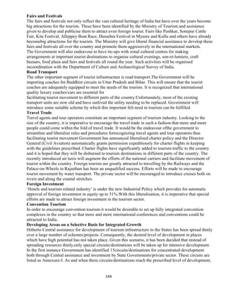 Fairs and Festivals
The fairs and festivals not only reflect the vast cultural heritage of India but have over the years become
big attractions for the tourists. These have been identified by the Ministry of Tourism and assistance
given to develop and publicise them to attract even foreign tourist. Fairs like Pushkar, Sonepur Cattle
Fair, Kite Festival, Alleppey Boat Race, Dussehra Festival in Mysore and Kullu and others have already
becomebig attractions for the tourists. The Ministry will give liberal financial assistance to develop these
fairs and festivals all over the country and promote them aggressively in the international markets.
The Government will also endeavour to have tie-ups with zonal cultural centres for making
arrangements at important tourist destinations to organise cultural evenings, son-et-lumiere, craft
bazaars, food plaza and fairs and festivals all round the year. Such activities will be organised
incoordination with the Department of Culture and Archaeological Survey of India.
Road Transport
The other important segment of tourist infrastructure is road transport.The Government will be
importing coaches for Buddhist circuits in Uttar Pradesh and Bihar. This will ensure that the tourist
coaches are adequately equipped to meet the needs of the tourists. It is recognized that international
quality luxury coachescars are essential for
facilitating tourist movement to different parts of the country.Unfortunately, most of the existing
transport units are now old and have outlived the utility needing to be replaced. Government will
introduce some suitable scheme by which this important felt need in tourism can be fulfilled.
Travel Trade
Travel agents and tour operators constitute an important segment of tourism industry. Looking to the
size of the country, it is imperative to encourage the travel trade in such a fashion that more and more
people could come within the fold of travel trade. It would be the endeavour ofthe government to
streamline and liberalise rules and procedures forrecognizing travel agents and tour operators thus
facilitating tourist movement Government has announced liberalised charter policy and the Director
General (Civil Aviation) automatically grants permission expeditiously for charter flights in keeping
with the guidelines prescribed. Charter flights have significantly added to tourism traffic to the country
and it is hoped that they will be disbursed to tourism destinations in different parts of the country. The
recently introduced air taxis will augment the efforts of the national carriers and facilitate movement of
tourist within the country. Foreign tourists are greatly attracted to travelling by the Railways and the
Palace-on-Wheels in Rajasthan has been an unqualified success. Efforts will be made to encourage
tourist movement by water transport. The private sector will be encouraged to introduce cruises both on
rivers and along the coastal stretches.
Foreign Investment
‘Hotels and tourism related industry’ is under the new Industrial Policy which provides for automatic
approval of foreign investment in equity up to 51%.With this liberalisation, it is imperative that special
efforts are made to attract foreign investment in the tourism sector.
Convention Tourism
In order to encourage convention tourism it would be desirable to set up fully integrated convention
complexes in the country so that more and more international conferences and conventions could be
attracted to India.
Developing Areas on a Selective Basis for Integrated Growth
Hitherto Central assistance for development of tourism infrastructure to the States has been spread thinly
over a large number of schemes/projects. Consequently, the desired level of development in places
which have high potential has not taken place. Given this scenario, it has been decided that instead of
spreading resources thinly,only special circuits/destinations will be taken up for intensive development.
In the first instance Government has identified 15circuits/destinations for concentrated development
both through Central assistance and investment by State Governments/private sector. These circuits are
listed as Annexure-I. As and when these circuits/destinations reach the prescribed level of development,
144
 
