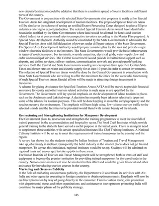 new circuits/destinationscould be added so that there is a uniform spread of tourist facilities indifferent
parts of the country.
The Government in conjunction with selected State Governments also proposes to notify a few Special
Tourism Areas for integrated development of tourism facilities. The proposed Special Tourism Areas
will be similar to the scheme of setting up notified Export Processing Zones designed to give a fillip to
industries catering to export production. The selected Special Tourism Areas would have identifiable
boundaries notified by the State Governments where land would be allotted for hotels and tourism
related industries at concessional rates to prospective investors according to the Master Plan prepared. A
Special Area Development Authority would be constituted by the State Governments to administer the
Special Tourism Area with full delegation of powers under different statutes of the State Government.
The Special Area Development Authority would prepare a master plan for the area and provide single
window clearance facilities to the investors. The State Governments would provide basic infrastructure
in terms of roads, transport, bus terminals, wayside amenities, electrical grids, water supply, law and
order and municipal services. The Central Government would provide infrastructural support such as
airports, and airline services, railway stations, communication network and post/telegraph/banking
services. Both the Central and State Governments would grant exemption from specified Central/State
Taxes and freeze rates on water and electric supply for at least 10 years in order to attract investments.
The selection of Special Tourism Areas would be done by the Central Government in consultation with
those State Governments who are willing to offer the maximum facilities for the successful functioning
of such Special Tourism Areas.Special efforts will be made in attracting foreign investment in
theseareas.
A scheme for giving Assistance for Specified Tourism Areas (ASTA)will be started to provide financial
assistance for equity and other tourism related activities in such areas as are specified by the
Government.The Government will lay special emphasis on the development of island tourism in places
such as the Andamans and Lakshadweep. A decision has recently been taken to selectively open out
some of the islands for tourism purposes. This will be done keeping in mind the carryingcapacity and the
need to preserve the environment. The emphasis will beon high value, low volume tourism traffic to the
selected islands and the facilities to be provided would blend with natural beauty of the islands.
Restructuring and Strengthening Institutions for Manpower Development
The Government plans to, restructure and strengthen the training programmes to meet the shortfall of
trained personnel in the accommodation and hospitality sector.The Food Craft Institutes which provide
general training to the students have served a useful purpose in the initial years. There is an urgent need
to supplement these activities with certain specialised Institutes like Chef Training Institutes. A National
Culinary Institute will be set up to meet the requirements of trained manpower in the country and the
region.
A survey has shown that the students trained by Indian Institute of Tourism and Travel Management
take up jobs mainly in metros.Consequently the hotel industry in the smaller places does not get trained
manpower. To correct this imbalance, regional institutes would be set up. Students will be admitted on
regional basis and encouraged to take up jobs in these areas.
The Indian Institute of Tourism and Travel Management will be strengthened both in terms of staff and
equipment to become the premier institution for providing trained manpower for the travel trade in the
country. National universities will also be involved in this effort and would be given financial and other
assistance for introducing tourism courses in the country.
Marketing and Overseas Publicity
In the field of marketing and overseas publicity, the Department will coordinate its activities with Air-
India and other agencies operating in foreign countries to obtain optimum results. Emphasis will now be
on direct promotion by way of going directly to the consumer. Familiarisation tours; joint promotion
with departmental stores and other organizations; and assistance to tour operators promoting India will
constitute the major planks of the publicity strategy.
145
 