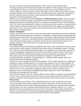 Tourism is a multi-tier and multi-faceted industry. There are not only the Central and State
Governments, but also the municipal bodies andthe local authorities of the region involved, in promoting
tourism.Besides this there are a whole lot of ministries which are involved e.g.Ministry of Civil
Aviation, Railways, Surface Transport, Tourism and Culture, External Affairs, Home Affairs, Finance
and finally Ministry of Environment and Forests. The draft tourism policy realized this overlapping of
functions and hence listed out its plan of action specifying the Ministries/Departments/Agencies
responsible for implementing these actions.
Similarly it also recognized the fact that Tourism is A Multi-Dimensional Activity. The Government
aims at achieving necessary linkages and synergies in the policies and programmes of all concerned
Departments/agencies by establishing effective co-ordination mechanisms at Central, State and District
levels. The focus of the national policy, therefore, will also be to develop tourism as a common endeavor
of all the agencies vitally concerned with it at the Central and State levels, public sector undertakings
and the private sector. This was recognized in the National Tourism Policy 1982 but nothing much was
done to ensure its implementation.
People’s Participation
Like the earlier policy too, this policy wants to encourage peoples’ participation in tourism development
including Panchayati Raj institutions, local bodies, Co-operatives, non-governmental organizations and
enterprising local youth. Hence, this policy has gone a step further in elaborating who all are included in
the term people. A constructive and mutually beneficial partnership between the public and the private
sectors through all feasible means is an absolute necessity for the sustained growth of tourism. It is,
therefore, the policy of the Government to encourage emergence of such a partnership.
Government’s Role
It also realized that the Government has an important role to play. This is primarily as tourism is a multi-
sectoral activity and the industry is affected by many other sectors of the national economy. The State
has to, therefore, ensure intergovernmental linkages and co-ordination. It also has to play a pivotal role
in tourism management and promotion.The specific role of the Government will be to provide basic
infrastructural facilities including local planning and zoning arrangements, rationalize taxes, ensure
safety and security of tourists and ensure development of tourism is compatible with the
environment,facilitate availability of trained manpower. Undertake research, prepare master and
facilitate formulation of marketing strategies.
Tourists have to pass through several Government agencies. These include obtaining visas, undergoing
immigration checks, obtaining permits to visit certain areas, payment of fees for certain facilities, etc.
The endeavor of the Government would be to improve efficiency in providing such facilitation services
Introduction of issue of Visa on arrival at least for 15 days at all the airports, computerization of the
system of issue of Visa, streamlining of luggage handling system at airports improving tourist
facilitation services at the airports by adopting technological solutions are some of the important
facilitation services proposed in this regard.
The Central Government will set up a Paryatan Bhawan in New Delhi as a modern Tourist Interpretation
Centre to cater to various needs of travellers, foreign as well as domestic and to offer facilities for air
and train reservation, money changing counters and information about all tourist centres in the country.
Private Sector
Like the National Tourism Policy 1982 it realized that private sector has an important role to play.
All over the globe private sector has played the lead role in this growth. The private sector has to
consider investment in tourism from a long term perspective and create the required facilities including
accommodation, time share, restaurants,entertainment facilities, shopping complexes, etc. in areas
identified for tourism development. Non-core activities in all airports, major stations and interstate bus
terminus such as cleanliness and maintenance,luggage transportation, vehicles parking facilities, etc.
should be opened up to private operators to increase efficiency and profitability.
147
 