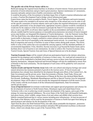 The specific role of the Private Sector will be to:-
Build and manage the required tourist facilities in all places of tourist interest. Ensure preservation and
protection of tourist attractions and give lead in green practices. Sponsor maintenance of monuments,
museums and parks and provision of public conveniences and facilities
It would be the policy of the Government to facilitate larger flow of funds to tourism infrastructure and
to create a Tourism Development Fund to bridge critical infrastructural gaps.
Export-house status has been accorded to Hotels, Travel Agents, Tour Operators and tourist transport.
The status needs to be extended to all tourism units irrespective of the annual turn over.In order to off-
set the specific constraints of tourism industry and to put in place the required infrastructure as quickly
as possible, particularly in less developed areas, appropriate incentive schemes would be considered. It
would also be the endeavor of the Government to persuade the State/UT Governments to rationalize
taxes, to put a cap of20% on all taxes taken together on the accommodation and hospitality units, to
allocate suitable land for tourism purposes at reasonable prices,harmonize movement of tourist transport
across state borders, etc Integrated Development of Tourist destinations: - Like the National Action Plan
1992 the Draft Policy also talked about integrated development of tourist destinations. International
tourist traffic to thecountry is largely confined to certain selected centres and destinations atpresent.
There is also a fair level of seasonality in the international tourist arrivals. As a result there is a good
deal of congestion and scarcity of facilities in some of these centres during peak seasons. The tourist
traffic to some of the centres has even exceeded the carrying capacity with the attendant problems of
environmental degradation. It has, therefore, become necessary to go beyond the beaten tracks and to
facilitate direct visit of tourists to new destinations. In order to achieve this Tourism Economic Zone,
Tourist Circuits, Special Tourism Area and Areas of Special Interests are to be developed.
Tourism Economic Zones will be created with private participation based on the intrinsic attractions,
potential for development and availability of resources in these zones. Air, road and rail connectivity to
these areas will be established to facilitate direct and easy access to these zones from international and
domestic destinations. Adequate backward and forward linkages will also be established to ensure flow
of benefits to the local community. The development of such zones will be guided by well conceived
Master Plans .
Tourist circuits and Special Tourism Areas India with vast cultural and religious heritage and varied
natural attractions has immense potential of growth in the tourism sector. 25 travel circuits and
destinations have already been identified for development through joint efforts of the Central Govt., the
State Governments and the private sector. State Governments of Kerala, Tamil Nadu, Orissa and
Maharashtra and Union Territory Administration of Daman & Diu have also declared Bekal Beach,
Puri-Konark, Sindhudurg, Muttakadu-Mamallapuram and Diu as Special Tourism Area for integrated
development. Steps will be taken to work towards the integrated development of all the tourist circuits
of the country with the involvement of all the infrastructural departments, State Governments
and the private sector.
Areas of Special Interest Government would initiate and support special programmes and schemes for
the development of tourism in North Eastern States, Himalayan region and island States/Union
Territories with a view to achieving overall economic development of the regions, and as part of the
strategy for removing regional imbalances. The seven States of the North East with beautiful landscapes,
lush green forests, exotic wildlife, unique forms of art and culture and affable tribal societies have
hitherto remained backward due to various reasons including poor infrastructure. At least ten percent of
Plan funds of the Ministry will be used for the promotion of tourism in North East apart from taking up
special projects and schemes for the development of the area.
Apart from the above the Draft National Policy also talks about sustainable development , promotion
and marketing diversification of tourism products and polcy1982 professional excellence as discussed
below, which were already there as part of the Tourism Policy 1982
148
 
