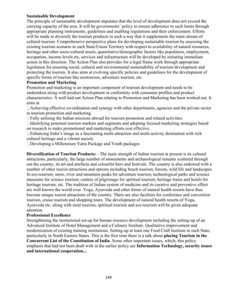 Sustainable Development
The principle of sustainable development stipulates that the level of development does not exceed the
carrying capacity of the area. It will be governments’ policy to ensure adherence to such limits through
appropriate planning instruments, guidelines and enabling regulations and their enforcement. Efforts
will be made to diversify the tourism products in such a way that it supplements the main stream of
cultural tourism. Comprehensive perspective plans for developing sustainable tourism by assessing the
existing tourism scenario in each State/Union Territory with respect to availability of natural resources,
heritage and other socio-cultural assets, quantitative/demographic factors like population, employment,
occupation, income levels etc, services and infrastructure will be developed by initiating immediate
action in this direction. The Action Plan also provides for a legal frame work through appropriate
legislation for ensuring social, cultural and environmental sustainability of tourism development and
protecting the tourists. It also aims at evolving specific policies and guidelines for the development of
specific forms of tourism like ecotourism, adventure tourism, etc.
Promotion and Marketing
Promotion and marketing is an important component of tourism development and needs to be
undertaken along with product development in conformity with consumer profiles and product
characteristics. A well laid out Action Plan relating to Promotion and Marketing has been worked out. It
aims at
Achieving effective co-ordination and synergy with other departments, agencies and the private sector
in tourism promotion and marketing.
Fully utilising the Indian missions abroad for tourism promotion and related activities.
Identifying potential tourism markets and segments and adopting focused marketing strategies based
on research to make promotional and marketing efforts cost effective.
Enhancing India’s image as a fascinating multi-attraction and multi-activity destination with rich
cultural heritage and a vibrant society.
Developing a Millennium Yatra Package and Youth packages
Diversification of Tourism Products: - The main strength of Indian tourism at present is its cultural
attractions, particularly, the large number of monuments and archaeological remains scattered through
out the country, its art and artefacts and colourful fairs and festivals. The country is also endowed with a
number of other tourist attractions and options including beach tourism; forests, wild life and landscapes
fo eco-tourism; snow, river and mountain peaks for adventure tourism; technological parks and science
museums for science tourism; centres of pilgrimage for spiritual tourism; heritage trains and hotels for
heritage tourism; etc. The tradition of Indian system of medicine and its curative and preventive effect
are well known the world over. Yoga, Ayurveda and other forms of natural health resorts have thus
become unique tourist attractions of the country. There are also facilities for conference and convention
tourism, cruise tourism and shopping tours. The development of natural health resorts of Yoga,
Ayurveda etc. along with rural tourism, spiritual tourism and eco-tourism will be given adequate
attention.
Professional Excellence
Strengthening the institutional set-up for human resource development including the setting-up of an
Advanced Institute of Hotel Management and a Culinary Institute. Qualitative improvement and
modernization of existing training institutions. Setting-up at least one Food Craft Institute in each State,
particularly in North Eastern States. This is the first time there is a talk about placing Tourism in the
Concurrent List of the Constitution of India. Some other important issues, which, this policy
emphasis that had not been dealt with in the earlier policy are Information Technology, security issues
and international cooperation...
149
 