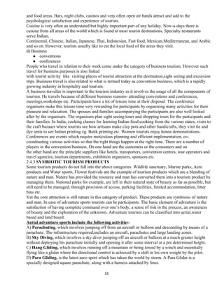 and food areas. Bars, night clubs, casinos and very often open air bands attract and add to the
psychological satisfaction and experience of tourists.
Cuisine is very often an understated but highly important part of any holiday. Now-a-days there is
cuisine from all areas of the world which is found at most tourist destinations. Specialty restaurants
serve Indian,
Continental, Chinese, Italian, Japanese, Thai, Indonesian, Fast food, Mexican,Mediterranean, and Arabic
and so on. However, tourists usually like to eat the local food of the areas they visit.
d) Business
 conventions
 conferences
People who travel in relation to their work come under the category of business tourism. However such
travel for business purposes is also linked
with tourist activity like visiting places of tourist attraction at the destination,sight seeing and excursion
trips. Business travel is also related to what is termed today as convention business, which is a rapidly
growing industry in hospitality and tourism.
A business traveller is important to the tourism industry as it involves the usage of all the components of
tourism. He travels because of different business reasons- attending conventions and conferences,
meetings,workshops etc. Participants have a lot of leisure time at their disposal. The conference
organisers make this leisure time very rewarding for participants by organising many activities for their
pleasure and relaxation. The spouses and families accompanying the participants are also well looked
after by the organisers. The organisers plan sight seeing tours and shopping tours for the participants and
their families. In India, cooking classes for learning Indian food cooking from the various states, visits to
the craft bazaars where tourists see how artisans make clay pots and other handicrafts, they visit tie and
dye units to see Indian printing eg. Batik printing etc. Women tourists enjoy henna demonstrations.
Conferences are events which require meticulous planning and efficient implementation, co-
coordinating various activities so that the right things happen at the right time. There are a number of
players in the convention business. On one hand are the customers or the consumers and on
the other hand are the principle suppliers like hotels, transporters, convention centres, tour operators and
travel agencies, tourism departments, exhibition organisers, sponsors etc.
2.4.3 SYMBIOTIC TOURISM PRODUCTS
Some tourism products do not fall into the above categories. Wildlife sanctuary, Marine parks, Aero
products and Water sports, Flower festivals are the example of tourism products which are a blending of
nature and man. Nature has provided the resource and man has converted them into a tourism product by
managing them. National parks for example, are left in their natural state of beauty as far as possible, but
still need to be managed, through provision of access, parking facilities, limited accommodation, litter
bins etc.
Yet the core attraction is still nature in this category of product. These products are symbiosis of nature
and man. In case of adventure sports tourists can be participants. The basic element of adventure is the
satisfaction of having complete command over one’s body, a sense of risk in the process, an awareness
of beauty and the exploration of the unknown. Adventure tourism can be classified into aerial,water
based and land based.
Aerial adventure sports include the following activities-
A) Parachuting, which involves jumping off from an aircraft or balloon and descending by means of a
parachute. The infrastructure required,includes an aircraft, parachutes and large landing zones.
B) Sky Diving, which involves a sky diver jumping off an aircraft or balloon at a much greater height
without deploying his parachute initially and opening it after some interval at a pre determined height.
C) Hang Gliding, which involves running off a mountain or being towed by a winch and essentially
flying like a glider where the directional control is achieved by a shift in his own weight by the pilot.
D) Para Gliding, is the latest aero-sport which has taken the world by storm. A Para Glider is a
specially designed square parachute, along with a harness attached by lines.
15
 