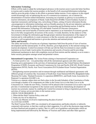 Information Technology
Efforts will be made to adopt the technological advances in the tourism sector to provide better facilities
to tourists and to market the tourism product, to the benefit of all concerned.Information technology
shall be given the pride of place in the efforts to promote Indian tourism. Every endeavor in this regard
would increasingly rely on optimizing the use of e-commerce/m-commerce, use of internet for
dissemination of tourism related information, increasing use of portals as gateway to accessibility to
tourism information, development of Handy Audio Reach Kit (HARK) Tourist Guidance System at
important monuments and heritage sites, networking of States, setting of tourist information Kiosks
,encouragement to information technology and eco-friendly practices by the private industries and above
all keeping abreast with the global technologies for promoting and facilitating tourism. It shall be
ensured that Information Technology (IT) and Indian Tourism (IT) become synonymous.
The economic and social benefits of tourism and its importance as an instrument of economic growth
have to be fully recognized by all sections of the society. It would, therefore, be the endeavor of the
Government to bridge the information gap through proper statistical documentation of the impact of
tourism and its wide publicity to create awareness so that the economic and social significance of
tourism is well recognized and tourism is given due attention and national priority
Safety and Security
The safety and security of tourists are of primary importance both from the point of view of tourism
development and the national pride. It will be, therefore, given high priority in the national strategy for
tourism development. Central Government will take up with the State Government to enact suitable
legislation on travel trade/ tourist police for protection and security of tourists and for providing
institutional mechanism to deal with complaints received from tourists and the industry so as to create a
better security perception amongst actual and potential visitors.
International Co-operation. The Action Points relating to International Cooperation are
To foster positive win – win partnership with all the international agencies and other countries.
Ensuring active participation in the activities of international agencies like United Nations Development
Programme (UNDP), Economic and Social Commission for Asia and Pacific (ESCAP), World Tourism
Organization (WTO), Pacific Asia Travel Association (PATA),Indian Ocean Tourism Organization
(IOTO).
Strengthening tourism promotion and investment through multilateral and bilateral agreements with
different groups of countries like Association of South-East Asian Nations(ASEAN), Bangladesh-India-
Myanmar-Sri Lanka- Thailand-Economic Co-operation (BIMSTEC), and South Asian Association for
Regional Co-operation (SAARC), etc.
Tourism as a separate subject does not find a place in the Seventh Schedule of the Constitution of India
even though a number of its components are either in the Union List or in the State List or in the
Concurrent List. Under the new Policy, Tourism will be placed in the Concurrent List as such a step will
provide a Constitutional recognition to the tourism sector and help in channelising development of
tourism ina systematic manner by enabling the Central Government to bring in legislation governing the
activities of various service providers in the tourism sector.
CHECK YOUR PROGRESS - 6
1. When did the Draft Tourism Policy come out?
2. Name any two of its objectives.
3. Is only one Ministry involved in implementing the plan of action?
16.2.4 EVALUATION
The Draft Tourism Policy 2002 was circulated to all organizations and bodies directly or indirectly
connected with tourism, so that they could give their suggestion. It is still at the discussion stage and has
not been finalized and accepted as a policy. But it is still a set of guidelines and principles which are
being implemented and followed by the Ministry of Tourism and Culture and other State agencies
150
 