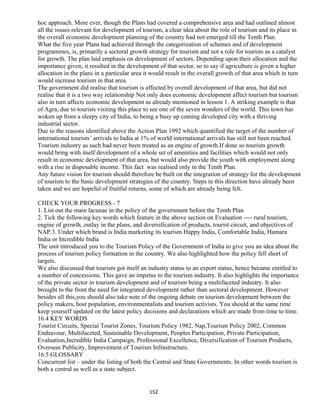 hoc approach. More ever, though the Plans had covered a comprehensive area and had outlined almost
all the issues relevant for development of tourism, a clear idea about the role of tourism and its place in
the overall economic development planning of the country had not emerged till the Tenth Plan.
What the five year Plans had achieved through the categorization of schemes and of development
programmes, is, primarily a sectoral growth strategy for tourism and not a role for tourists as a catalyst
for growth. The plan laid emphasis on development of sectors. Depending upon their allocation and the
importance given, it resulted in the development of that sector, so to say if agriculture is given a higher
allocation in the plans in a particular area it would result in the overall growth of that area which in turn
would increase tourism in that area.
The government did realise that tourism is affected by overall development of that area, but did not
realise that it is a two way relationship Not only does economic development affect tourism but tourism
also in turn affects economic development as already mentioned in lesson 1. A striking example is that
of Agra, due to tourists visiting this place to see one of the seven wonders of the world. This town has
woken up from a sleepy city of India, to being a busy up coming developed city with a thriving
industrial sector.
Due to the reasons identified above the Action Plan 1992 which quantified the target of the number of
international tourists’ arrivals to India at 1% of world international arrivals has still not been reached.
Tourism industry as such had never been treated as an engine of growth.If done so tourism growth
would bring with itself development of a whole set of amenities and facilities which would not only
result in economic development of that area, but would also provide the youth with employment along
with a rise in disposable income. This fact was realised only in the Tenth Plan.
Any future vision for tourism should therefore be built on the integration of strategy for the development
of tourism to the basic development strategies of the country. Steps in this direction have already been
taken and we are hopeful of fruitful returns, some of which are already being felt.
CHECK YOUR PROGRESS - 7
1. List out the main lacunae in the policy of the government before the Tenth Plan
2. Tick the following key words which feature in the above section on Evaluation ---- rural tourism,
engine of growth, outlay in the plans, and diversification of products, tourist circuit, and objectives of
NAP.3. Under which brand is India marketing its tourism Happy India, Comfortable India, Hamara
India or Incredible India
The unit introduced you to the Tourism Policy of the Government of India to give you an idea about the
process of tourism policy formation in the country. We also highlighted how the policy fell short of
targets.
We also discussed that tourism got itself an industry status to an export status, hence became entitled to
a number of concessions. This gave an impetus to the tourism industry. It also highlights the importance
of the private sector in tourism development and of tourism being a multifaceted industry. It also
brought to the front the need for integrated development rather than sectoral development. However
besides all this,you should also take note of the ongoing debate on tourism development between the
policy makers, host population, environmentalists and tourism activists. You should at the same time
keep yourself updated on the latest policy decisions and declarations which are made from time to time.
16.4 KEY WORDS
Tourist Circuits, Special Tourist Zones, Tourism Policy 1982, Nap,Tourism Policy 2002, Common
Endeavour, Multifaceted, Sustainable Development, Peoples Participation, Private Participation,
Evaluation,Incredible India Campaign, Professional Excellence, Diversification of Tourism Products,
Overseas Publicity, Improvement of Tourism Infrastructure.
16.5 GLOSSARY
Concurrent list – under the listing of both the Central and State Governments. In other words tourism is
both a central as well as a state subject.
152
 