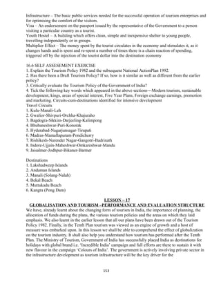 Infrastructure – The basic public services needed for the successful operation of tourism enterprises and
for optimising the comfort of the visitors.
Visa – An endorsement on the passport issued by the representative of the Government to a person
visiting a particular country as a tourist.
Youth Hostel – A building which offers clean, simple and inexpensive shelter to young people,
travelling independently or in groups.
Multiplier Effect – The money spent by the tourist circulates in the economy and stimulates it, as it
changes hands and is spent and re-spent a number of times there is a chain reaction of spending,
triggered off by the injection of the tourist dollar into the destination economy
16.6 SELF ASSESEMENT EXERCISE
1. Explain the Tourism Policy 1982 and the subsequent National ActionPlan 1992.
2. Has there been a Draft Tourism Policy? If so, how is it similar as well as different from the earlier
policy?
3. Critically evaluate the Tourism Policy of the Government of India?
4. Tick the following key words which appeared in the above sections---Modern tourism, sustainable
development, kings, areas of special interest, Five Year Plans, Foreign exchange earnings, promotion
and marketing. Circuits-cum-destinations identified for intensive development
Travel Circuits
1. Kulu-Manali-Leh
2. Gwalior-Shivpuri-Orchha-Khajuraho
3. Bagdogra-Sikkim-Darjeeling-Kalimpong
4. Bhubaneshwar-Puri-Konorak
5. Hyderabad-Nagarjunsagar-Tirupati
6. Madras-Mamallapuram-Pondicherry
7. Rishikesh-Narender Nagar-Gangotri-Badrinath
8. Indore-Ujjain-Maheshwar-Omkareshwar-Mandu
9. Jaisalmer-Jodhpur-Bikaner-Barmer
Destinations
1. Lakshadweep Islands
2. Andaman Islands
3. Manali (Solang-Nalah)
4. Bekal Beach
5. Muttukadu Beach
6. Kangra (Pong Dam)
LESSON – 17
GLOBALISATION AND TOURISM –PERFORMANCE AND EVALUATION STRUCTURE
We have, already learnt about the changing form of tourism in India, the importance of planning, the
allocation of funds during the plans, the various tourism policies and the areas on which they laid
emphasis. We also learnt in the earlier lesson that all our plans have been drawn out of the Tourism
Policy 1982. Finally, in the Tenth Plan tourism was viewed as an engine of growth and a host of
measure was embarked upon. In this lesson we shall be able to comprehend the effect of globalization
on the tourism industry. It shall also help you understand how tourism has performed after the Tenth
Plan. The Ministry of Tourism, Government of India has successfully placed India as destinations for
holidays with global brand i.e. ‘Incredible India’ campaign and full efforts are there to sustain it with
new flavour in the campaign ‘Colours of India’. The government is actively involving private sector in
the infrastructure development as tourism infrastructure will be the key driver for the
153
 