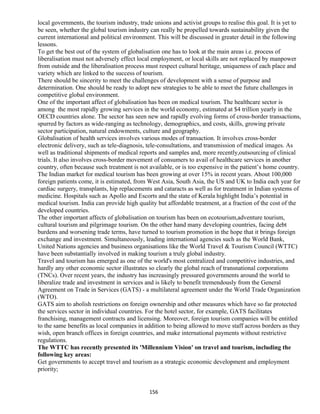 local governments, the tourism industry, trade unions and activist groups to realise this goal. It is yet to
be seen, whether the global tourism industry can really be propelled towards sustainability given the
current international and political environment. This will be discussed in greater detail in the following
lessons.
To get the best out of the system of globalisation one has to look at the main areas i.e. process of
liberalisation must not adversely effect local employment, or local skills are not replaced by manpower
from outside and the liberalisation process must respect cultural heritage, uniqueness of each place and
variety which are linked to the success of tourism.
There should be sincerity to meet the challenges of development with a sense of purpose and
determination. One should be ready to adopt new strategies to be able to meet the future challenges in
competitive global environment.
One of the important affect of globalisation has been on medical tourism. The healthcare sector is
among the most rapidly growing services in the world economy, estimated at $4 trillion yearly in the
OECD countries alone. The sector has seen new and rapidly evolving forms of cross-border transactions,
spurred by factors as wide-ranging as technology, demographics, and costs, skills, growing private
sector participation, natural endowments, culture and geography.
Globalisation of health services involves various modes of transaction. It involves cross-border
electronic delivery, such as tele-diagnosis, tele-consultations, and transmission of medical images. As
well as traditional shipments of medical reports and samples and, more recently,outsourcing of clinical
trials. It also involves cross-border movement of consumers to avail of healthcare services in another
country, often because such treatment is not available, or is too expensive in the patient’s home country.
The Indian market for medical tourism has been growing at over 15% in recent years. About 100,000
foreign patients come, it is estimated, from West Asia, South Asia, the US and UK to India each year for
cardiac surgery, transplants, hip replacements and cataracts as well as for treatment in Indian systems of
medicine. Hospitals such as Apollo and Escorts and the state of Kerala highlight India’s potential in
medical tourism. India can provide high quality but affordable treatment, at a fraction of the cost of the
developed countries.
The other important affects of globalisation on tourism has been on ecotourism,adventure tourism,
cultural tourism and pilgrimage tourism. On the other hand many developing countries, facing debt
burdens and worsening trade terms, have turned to tourism promotion in the hope that it brings foreign
exchange and investment. Simultaneously, leading international agencies such as the World Bank,
United Nations agencies and business organisations like the World Travel & Tourism Council (WTTC)
have been substantially involved in making tourism a truly global industry.
Travel and tourism has emerged as one of the world's most centralized and competitive industries, and
hardly any other economic sector illustrates so clearly the global reach of transnational corporations
(TNCs). Over recent years, the industry has increasingly pressured governments around the world to
liberalize trade and investment in services and is likely to benefit tremendously from the General
Agreement on Trade in Services (GATS) - a multilateral agreement under the World Trade Organization
(WTO).
GATS aim to abolish restrictions on foreign ownership and other measures which have so far protected
the services sector in individual countries. For the hotel sector, for example, GATS facilitates
franchising, management contracts and licensing. Moreover, foreign tourism companies will be entitled
to the same benefits as local companies in addition to being allowed to move staff across borders as they
wish, open branch offices in foreign countries, and make international payments without restrictive
regulations.
The WTTC has recently presented its 'Millennium Vision' on travel and tourism, including the
following key areas:
Get governments to accept travel and tourism as a strategic economic development and employment
priority;
156
 