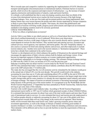 Move towards open and competitive markets by supporting the implementation of GATS, liberalize air
transport and deregulate telecommunications in international markets; Eliminate barriers to tourism
growth, which involves the expansion and improvement of infrastructure - e.g. the increase of airport
capacity,construction and modernization of airports, roads and tourist facilities.
It is already a well-established fact that in some developing countries,more than two-thirds of the
revenue from international tourism never reaches the local economy because of the high foreign
exchange leakages. Now, as the new free trade and investment policies are being implemented, their
balance sheets may even worsen because the profits and other income repatriated by foreign companies
is likely to grow larger than the inflow of capital. That means, the claims that globalization and
liberalization of tourism will bring wealth, progress,social achievements and improved environmental
standards to developing countries need to be seriously questioned.
CHECK YOUR PROGRESS - 1
1. Write two effects of globalization on tourism?
Activity-Talk to your father or any elderly person as well as to a friend about their travel itnerary. Was
their travel confined domestically or was it outbound? Write down your observation.
Tourism industry involves a wide range of players who serve tourists directly and to a greater or lesser
extent depend on tourism for their business. They include hotel and catering services, recreation and
cultural services, travel agencies, tour operators, and tourist guides. The term “hospitality industry” is
also used as a synonym for hotel and catering industry and services, and often imprecisely to include
tourism industry also. Another term used in the tourism industry is “destination management”. These
terms have already been explained in the earlier lessons.
Tourism is a development activity which enhances the quality of life,preserves the national heritage and
encourages the appreciation of India’s diverse cultures both by Indians and foreign visitors. It has
become an important segment of Indian economy as it creates employment opportunities
and contributes substantially to its foreign exchange earnings. The estimates foreign exchange earnings
in 1999 were Rs.12495.55 crore, an increase of 8.35% over the previous year.
India has everything that can attract tourists.A recent study by the World Travel and Tourism Council
(WTTC) has estimated that India’s tourism and travel industry contributes about Rs.90/5 billion every
year to the GDP and provides 17.4 million jobs.
The study also has envisaged that the over all economic activity stimulated by the industry would grow
at the annual rate of about 8.4% over the next decade. This growth would result in the industry
accounting for more than one in 15 jobs and contributing about 6.9% to GDP by the end of 2010 AD.
Tourism is the largest export industry in the world. International tourism is the largest single item in the
world's foreign trade and for some countries it is already the most important export industry and earner
of foreign exchange. The impact of tourism on national economies is becoming increasingly important
today because of the growing size of the tourist market. It is recognised so by the World Bank and the
World Tourism Organisation. 27 September has been earmarked as World Tourism Day. India has been
striving to get some share of this industry.
Tourism is the world's largest export industry today. According to World Tourism Organisation
international tourist traffic in 1997 was 613 million which generated receipts of about US$444.0 billion.
It is estimated that tourism accounts for about 8 per cent of the total world exports and more than 30 per
cent of international trade in services. It is also estimated that travel and tourism provide employment to
212 million peoples directly or indirectly accounting for about 10.7 per cent of the global work force.
Inbound tourism towards India will see a big change in the tourist arrival segments. More business
traffic will be towards India than usual leisure ones. India’s growing economic power status and
investment opportunities, as well as the change in lifestyle of Indians will bring good number of
incentive holidayer’s to India. Lot of them will come to India for attending conferences and conventions.
Their demands will be different and we have to provide facilities to meet the requirements of these up
market clients.
157
 
