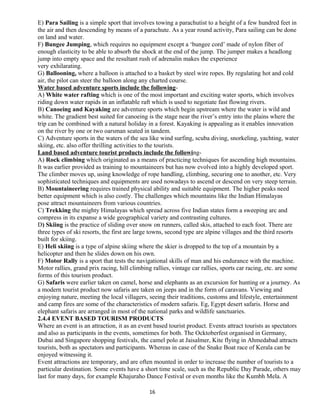 E) Para Sailing is a simple sport that involves towing a parachutist to a height of a few hundred feet in
the air and then descending by means of a parachute. As a year round activity, Para sailing can be done
on land and water.
F) Bungee Jumping, which requires no equipment except a ‘bungee cord’ made of nylon fiber of
enough elasticity to be able to absorb the shock at the end of the jump. The jumper makes a headlong
jump into empty space and the resultant rush of adrenalin makes the experience
very exhilarating.
G) Ballooning, where a balloon is attached to a basket by steel wire ropes. By regulating hot and cold
air, the pilot can steer the balloon along any charted course.
Water based adventure sports include the following-
A) White water rafting which is one of the most important and exciting water sports, which involves
riding down water rapids in an inflatable raft which is used to negotiate fast flowing rivers.
B) Canoeing and Kayaking are adventure sports which begin upstream where the water is wild and
white. The gradient best suited for canoeing is the stage near the river’s entry into the plains where the
trip can be combined with a natural holiday in a forest. Kayaking is appealing as it enables innovation
on the river by one or two oarsman seated in tandem.
C) Adventure sports in the waters of the sea like wind surfing, scuba diving, snorkeling, yachting, water
skiing, etc. also offer thrilling activities to the tourists.
Land based adventure tourist products include the following-
A) Rock climbing which originated as a means of practicing techniques for ascending high mountains.
It was earlier provided as training to mountaineers but has now evolved into a highly developed sport.
The climber moves up, using knowledge of rope handling, climbing, securing one to another, etc. Very
sophisticated techniques and equipments are used nowadays to ascend or descend on very steep terrain.
B) Mountaineering requires trained physical ability and suitable equipment. The higher peaks need
better equipment which is also costly. The challenges which mountains like the Indian Himalayas
pose attract mountaineers from various countries.
C) Trekking the mighty Himalayas which spread across five Indian states form a sweeping arc and
compress in its expanse a wide geographical variety and contrasting cultures.
D) Skiing is the practice of sliding over snow on runners, called skis, attached to each foot. There are
three types of ski resorts, the first are large towns, second type are alpine villages and the third resorts
built for skiing.
E) Heli skiing is a type of alpine skiing where the skier is dropped to the top of a mountain by a
helicopter and then he slides down on his own.
F) Motor Rally is a sport that tests the navigational skills of man and his endurance with the machine.
Motor rallies, grand prix racing, hill climbing rallies, vintage car rallies, sports car racing, etc. are some
forms of this tourism product.
G) Safaris were earlier taken on camel, horse and elephants as an excursion for hunting or a journey. As
a modern tourist product now safaris are taken on jeeps and in the form of caravans. Viewing and
enjoying nature, meeting the local villagers, seeing their traditions, customs and lifestyle, entertainment
and camp fires are some of the characteristics of modern safaris. Eg, Egypt desert safaris. Horse and
elephant safaris are arranged in most of the national parks and wildlife sanctuaries.
2.4.4 EVENT BASED TOURISM PRODUCTS
Where an event is an attraction, it as an event based tourist product. Events attract tourists as spectators
and also as participants in the events, sometimes for both. The Ocktoberfest organised in Germany,
Dubai and Singapore shopping festivals, the camel polo at Jaisalmer, Kite flying in Ahmedabad attracts
tourists, both as spectators and participants. Whereas in case of the Snake Boat race of Kerala can be
enjoyed witnessing it.
Event attractions are temporary, and are often mounted in order to increase the number of tourists to a
particular destination. Some events have a short time scale, such as the Republic Day Parade, others may
last for many days, for example Khajuraho Dance Festival or even months like the Kumbh Mela. A
16
 