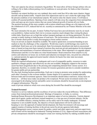 Thus seat capacity has always remained a big problem. We must allow all those foreign airlines who are
willing to fly to India without putting a lot of conditions or soon privatize Air India so that it becomes
competitive.
Similarly our airport facilities are very outdated, they need a total face lift to take more charters, bigger
aircrafts and up market traffic. Airports form first impressions and we can’t create the right image with
the present condition of our international airports. We need to relax the charter norms. It will help us
combat off seasonal problems. Opening of new airports will take away the congestion from metropolitan
cities and open up new tourist centres that can ensure balanced growth of tourism all over India.
The position becomes all the more complex with aviation related taxes (things are a bit improved with
the withdrawal of ATT, reduced fuel tax etc. recently) as announced by our Finance Minister in his mini
budget.
We must rationalize the tax part, Aviation Turbine Fuel taxes have proved domestic tours by air much
cost prohibitive. Indian tourists find visit to overseas countries much cheaper than visiting the places
within India. Road taxes are so high that surface transport packages are not being patronized. Fly drive
concept is totally lacking in India because of road taxes. The inconvenience which travellers have to
face at border check points is really discouraging to boost surface tourism.
Visas on arrivals at airports should be available. We need to spend more on tourism branding in new
markets to face the challenges of the competitors. World class road to world heritage sites need to be
established. Hotel taxes are to be rationalized, State Governments should provide land at concessional
rates or leased on long term basis instead of auctions thus motivate private participation for development
operations and maintenance of tourism infrastructure in the states. Most important is to upgrade airport
infrastructure and this is to be taken on a time bound manner. Road connection from airports to city
centres and reduction on luxury tax on hotels and reduction on transport rates, one point tax collection
i.e. national permits for approved tourist transfer vehicles for hassle free inter state movement.
Budgetary support
While the required infrastructure is inadequate and is not of comparable quality, resources to make
qualitative changes quickly and effectively are also not available. Budgetary support to the tourism
sector has been insignificant due to the pressing and competiting demand from various sectors. It is
important, therefore, to consider other avenues for resource generation and also to consider modalities
for greater public-private partnership.
We also lack forming business partnerships. Each one is trying to promote some product by undercutting
each other’s business in the overseas markets. Greater degree of co-operation is needed especially
between trade and Government agencies. State Governments should reduce road taxes, luxury taxes on
hotels etc. – all these taxes make our product a bit overpriced. Private sector investment needs to be
encouraged in developing tourism and public sector investments should be focused only on development
of support infrastructure. Thus the
seeds of private initiatives which were sown during the Seventh Plan should be encouraged.
Trained Personnel
Tourism is a service industry and the excellence of services makes the crucial difference. That difference
comes from trained professional personnel. Shortage of manpower, in India, is a serious
handicap.Human Resources Development is an important aspect of service industries. Tourists depend
upon travel agents, guides and hence trained manpower is a sine qua non of tourism industry. On the
basis of available statistics, training facilities can be safely said to be totally inadequate. If trained
manpower is not available locally, the objective of local employment will not be achieved.
Keeping in view the approach of market-led development, the State Government will encourage and
support creation of training facilities in the private sector by private agencies/individuals.
Hotel Management course, courses meant for guides, caterer and other supervisory and non-supervisory
staff of hotel will be introduced in Industrial Training Institutes (I.T.Is). Approved hotel associations and
private entrepreneurs should be encouraged to create new training facilities by making available land to
162
 